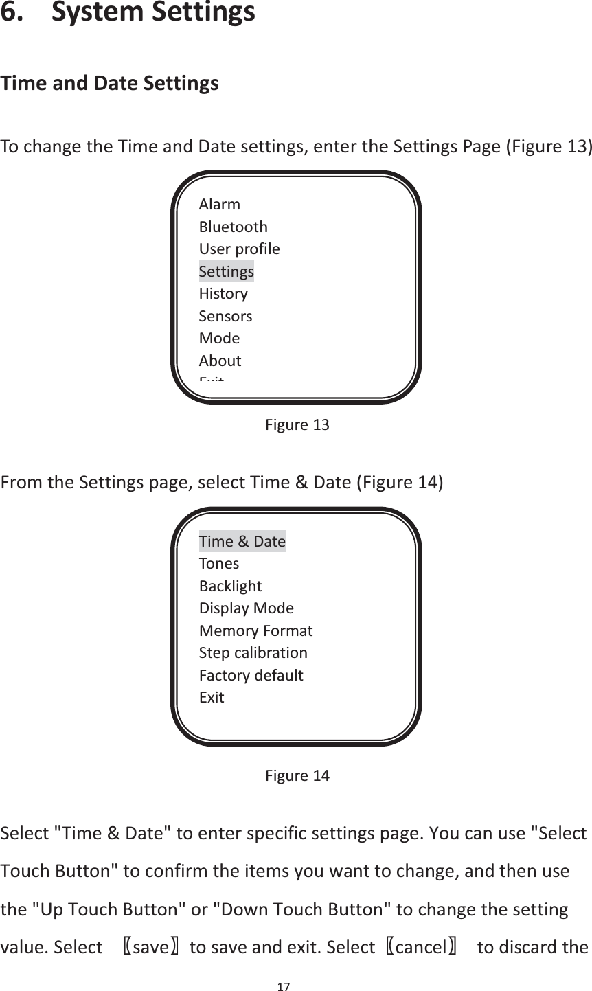  17  6. System Settings Time and Date Settings To change the Time and Date settings, enter the Settings Page (Figure 13)            Figure 13  From the Settings page, select Time &amp; Date (Figure 14)               Figure 14  Select &quot;Time &amp; Date&quot; to enter specific settings page. You can use &quot;Select Touch Button&quot; to confirm the items you want to change, and then use the &quot;Up Touch Button&quot; or &quot;Down Touch Button&quot; to change the setting value. Select  ሁsaveሂto save and exit. Selectሁcancelሂ to discard the Alarm Bluetooth User profile Settings History Sensors Mode About ExitTime &amp; Date Tones Backlight Display Mode Memory Format Step calibration Factory default Exit 