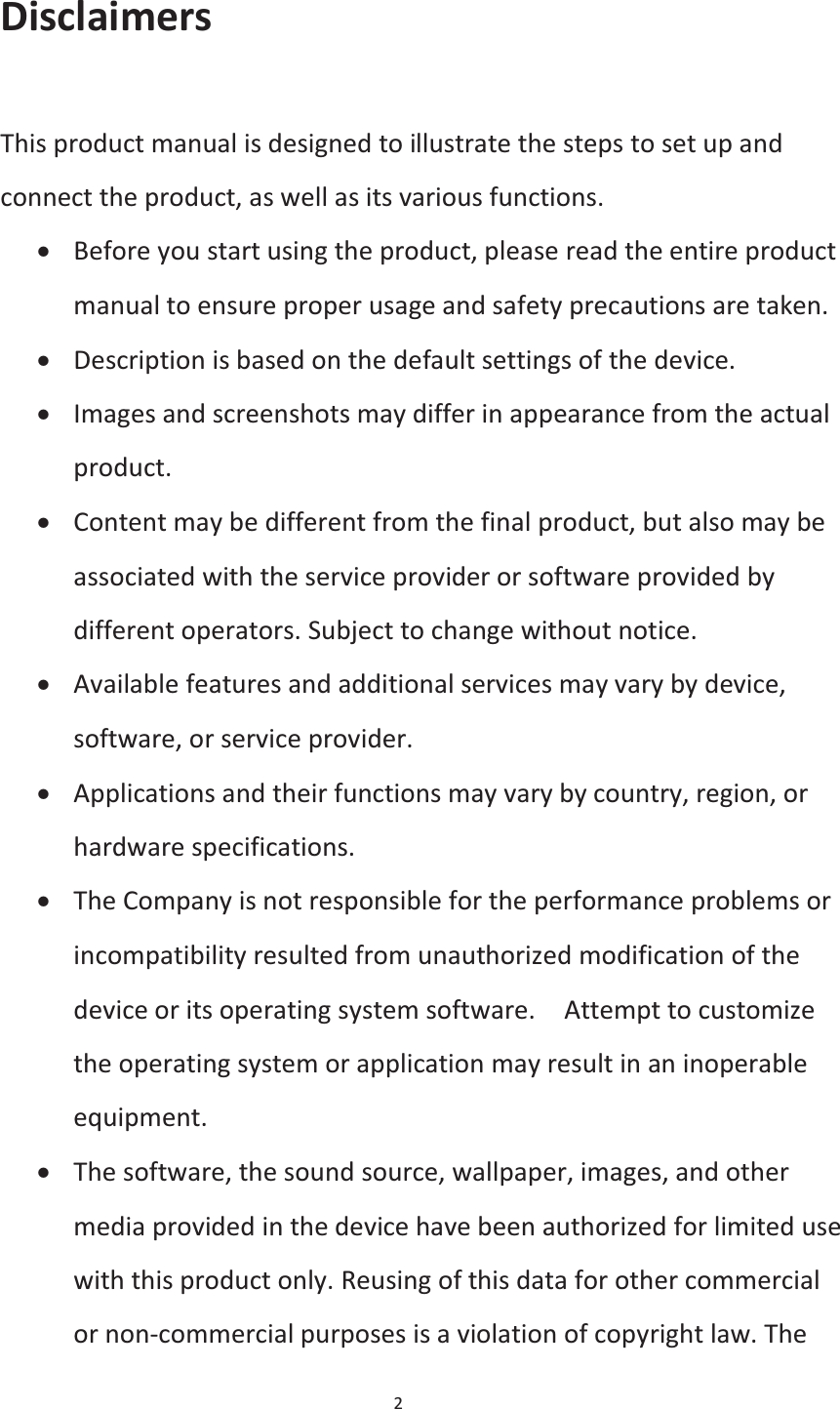 2  Disclaimers  This product manual is designed to illustrate the steps to set up and connect the product, as well as its various functions. x Before you start using the product, please read the entire product manual to ensure proper usage and safety precautions are taken. x Description is based on the default settings of the device. x Images and screenshots may differ in appearance from the actual product. x Content may be different from the final product, but also may be associated with the service provider or software provided by different operators. Subject to change without notice. x Available features and additional services may vary by device, software, or service provider. x Applications and their functions may vary by country, region, or hardware specifications. x The Company is not responsible for the performance problems or incompatibility resulted from unauthorized modification of the device or its operating system software.    Attempt to customize the operating system or application may result in an inoperable equipment. x The software, the sound source, wallpaper, images, and other media provided in the device have been authorized for limited use with this product only. Reusing of this data for other commercial or non-commercial purposes is a violation of copyright law. The 