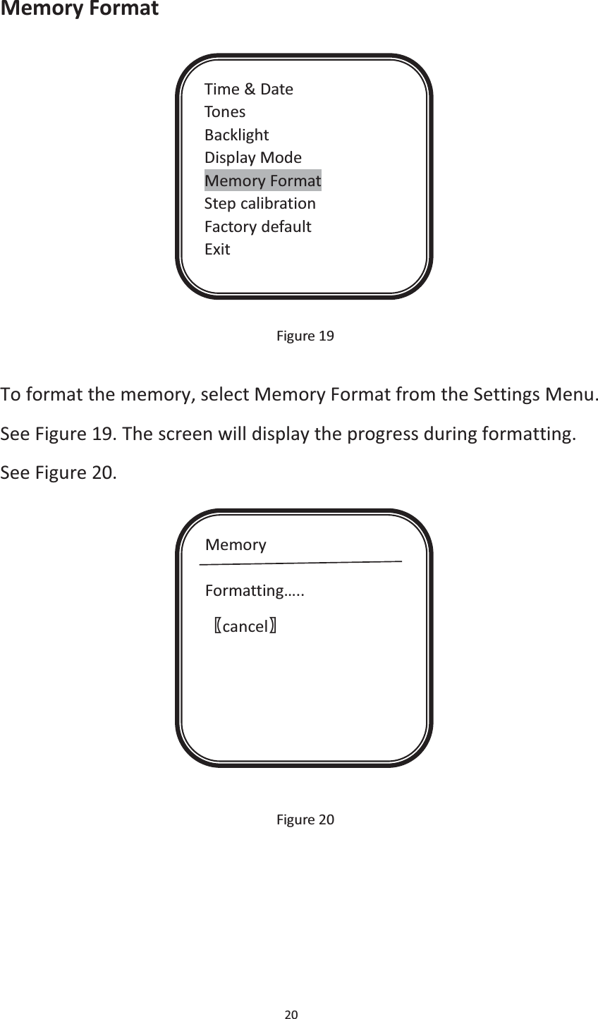 20  Memory Format             Figure 19  To format the memory, select Memory Format from the Settings Menu. See Figure 19. The screen will display the progress during formatting. See Figure 20.               Figure 20    Time &amp; Date Tones Backlight Display Mode Memory Format Step calibration Factory default Exit Memory  Formatting….. ሁcancelሂ 