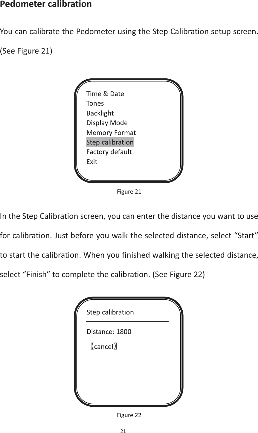 21  Pedometer calibration You can calibrate the Pedometer using the Step Calibration setup screen. (See Figure 21)             Figure 21  In the Step Calibration screen, you can enter the distance you want to use for calibration. Just before you walk the selected distance, select “Start” to start the calibration. When you finished walking the selected distance, select “Finish” to complete the calibration. (See Figure 22)              Figure 22 Time &amp; Date Tones Backlight Display Mode Memory Format Step calibration Factory default Exit Step calibration  Distance: 1800 ሁcancelሂ 
