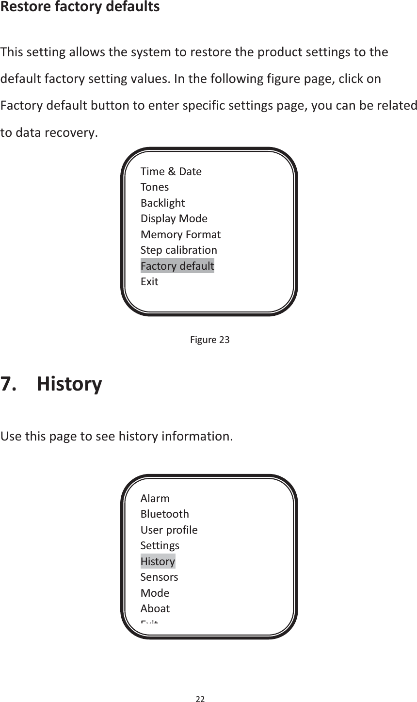  22  Restore factory defaults This setting allows the system to restore the product settings to the default factory setting values. In the following figure page, click on Factory default button to enter specific settings page, you can be related to data recovery.                                                                      Figure 23 7. History Use this page to see history information.     Time &amp; Date Tones Backlight Display Mode Memory Format Step calibration Factory default Exit Alarm Bluetooth User profile Settings History Sensors Mode Aboat Exit