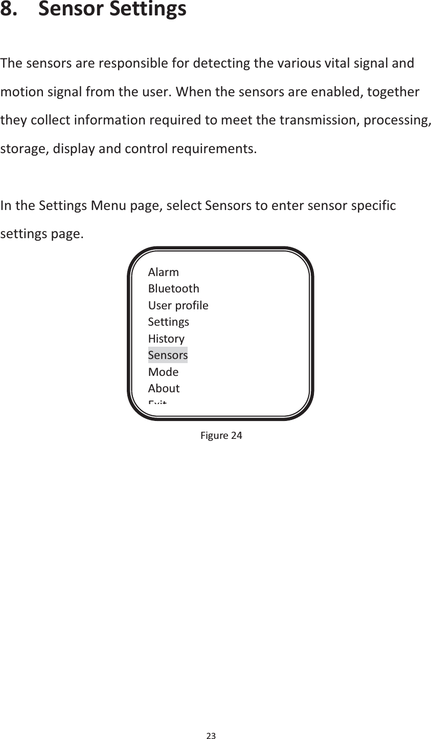  23  8. Sensor Settings The sensors are responsible for detecting the various vital signal and motion signal from the user. When the sensors are enabled, together they collect information required to meet the transmission, processing, storage, display and control requirements.  In the Settings Menu page, select Sensors to enter sensor specific settings page.                                              Figure 24    Alarm Bluetooth User profile Settings History Sensors Mode About Exit