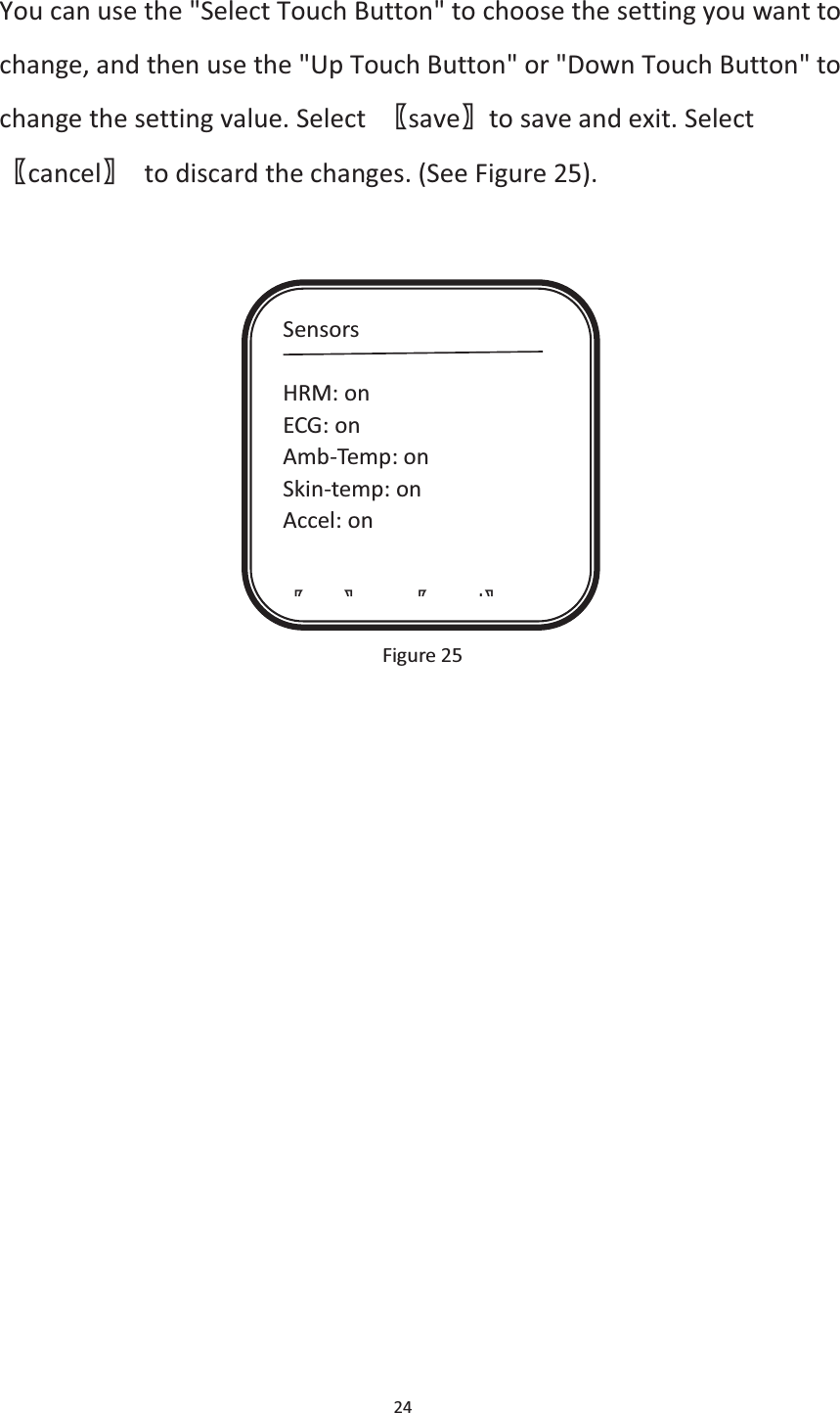 24  You can use the &quot;Select Touch Button&quot; to choose the setting you want to change, and then use the &quot;Up Touch Button&quot; or &quot;Down Touch Button&quot; to change the setting value. Select  ሁsaveሂto save and exit. Selectሁcancelሂ  to discard the changes. (See Figure 25).              Figure 25    Sensors  HRM: on ECG: on Amb-Temp: on Skin-temp: on Accel: on  ሁ ሂ ሁ lሂ