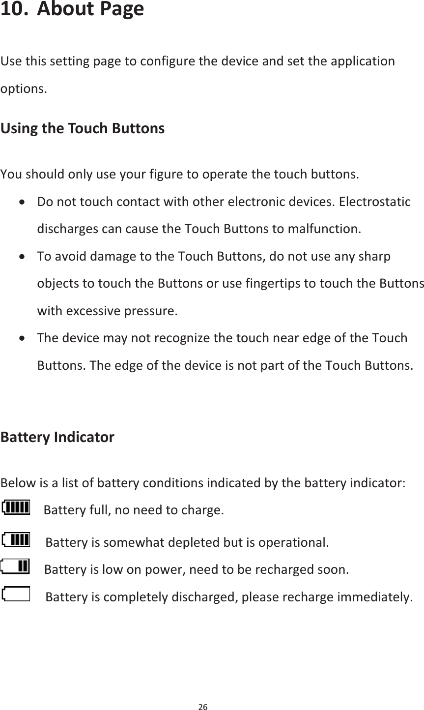 26  10. About Page Use this setting page to configure the device and set the application options. Using the Touch Buttons You should only use your figure to operate the touch buttons. x Do not touch contact with other electronic devices. Electrostatic discharges can cause the Touch Buttons to malfunction. x To avoid damage to the Touch Buttons, do not use any sharp objects to touch the Buttons or use fingertips to touch the Buttons with excessive pressure. x The device may not recognize the touch near edge of the Touch Buttons. The edge of the device is not part of the Touch Buttons.   Battery Indicator Below is a list of battery conditions indicated by the battery indicator:    Battery full, no need to charge.     Battery is somewhat depleted but is operational.     Battery is low on power, need to be recharged soon.     Battery is completely discharged, please recharge immediately.  