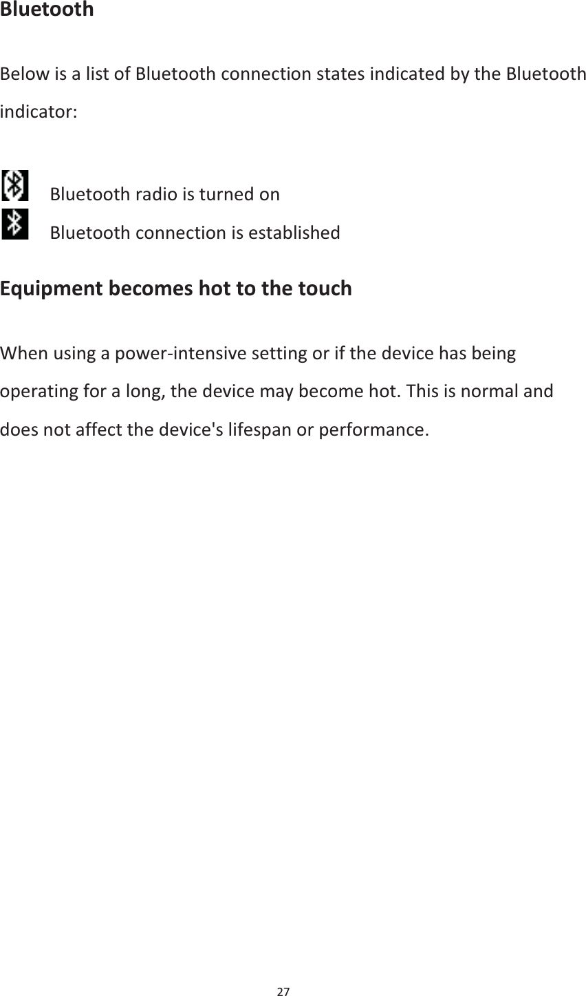  27  Bluetooth Below is a list of Bluetooth connection states indicated by the Bluetooth indicator:      Bluetooth radio is turned on     Bluetooth connection is established Equipment becomes hot to the touch When using a power-intensive setting or if the device has being operating for a long, the device may become hot. This is normal and does not affect the device&apos;s lifespan or performance.    