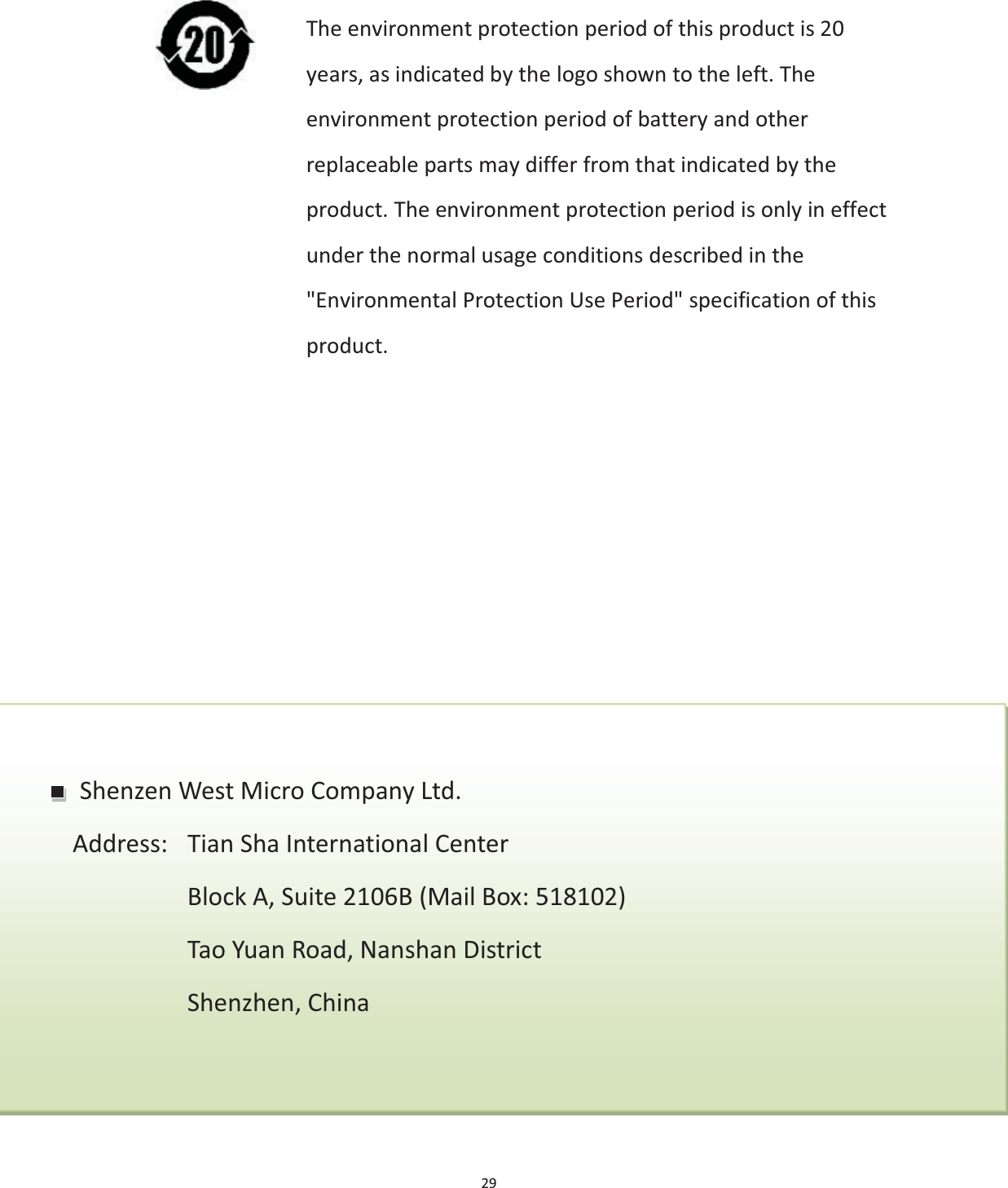 29                                             Shenzen West Micro Company Ltd. Address: Tian Sha International Center Block A, Suite 2106B (Mail Box: 518102) Tao Yuan Road, Nanshan District Shenzhen, China The environment protection period of this product is 20 years, as indicated by the logo shown to the left. The environment protection period of battery and other replaceable parts may differ from that indicated by the product. The environment protection period is only in effect under the normal usage conditions described in the &quot;Environmental Protection Use Period&quot; specification of this product. 