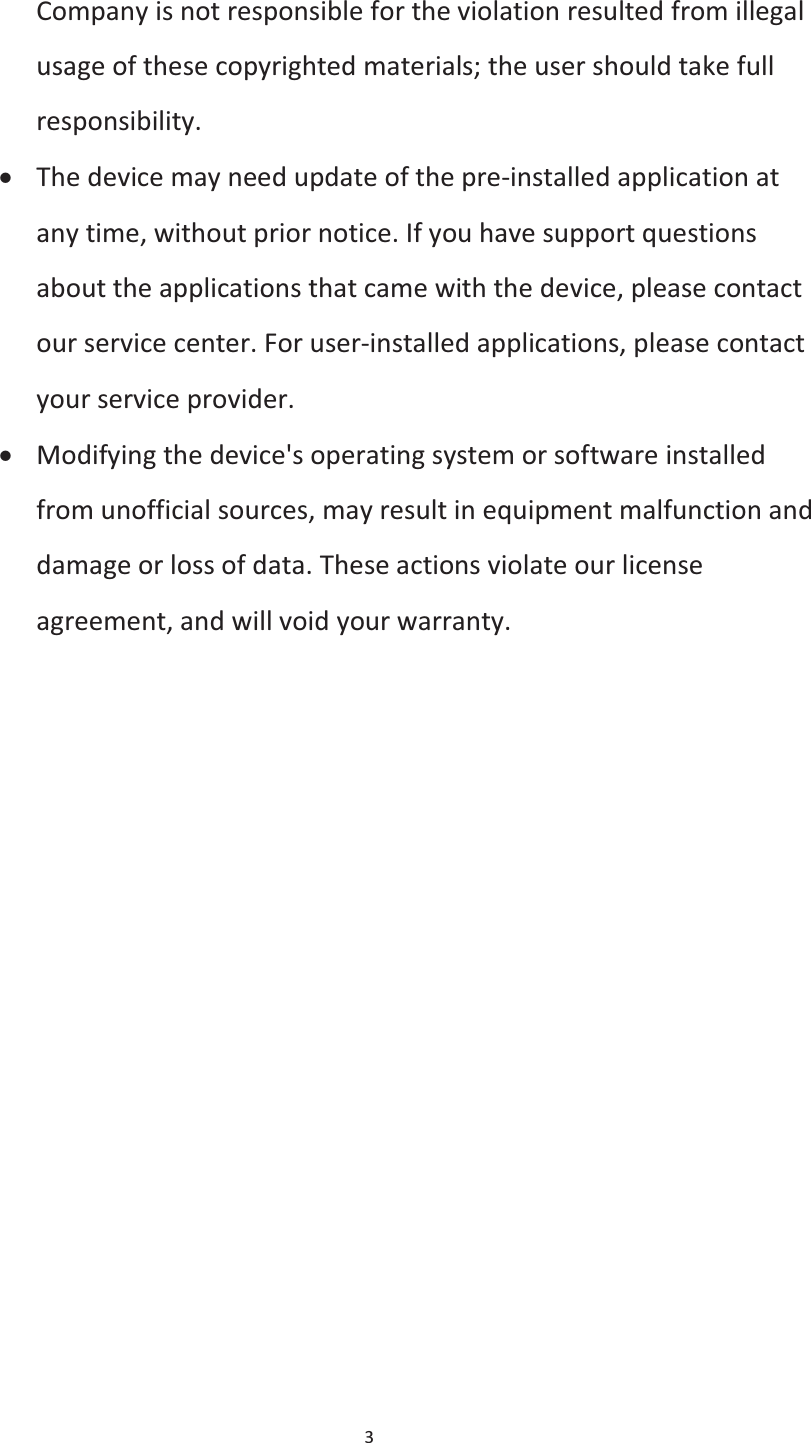  3  Company is not responsible for the violation resulted from illegal usage of these copyrighted materials; the user should take full responsibility. x The device may need update of the pre-installed application at any time, without prior notice. If you have support questions about the applications that came with the device, please contact our service center. For user-installed applications, please contact your service provider. x Modifying the device&apos;s operating system or software installed from unofficial sources, may result in equipment malfunction and damage or loss of data. These actions violate our license agreement, and will void your warranty. 