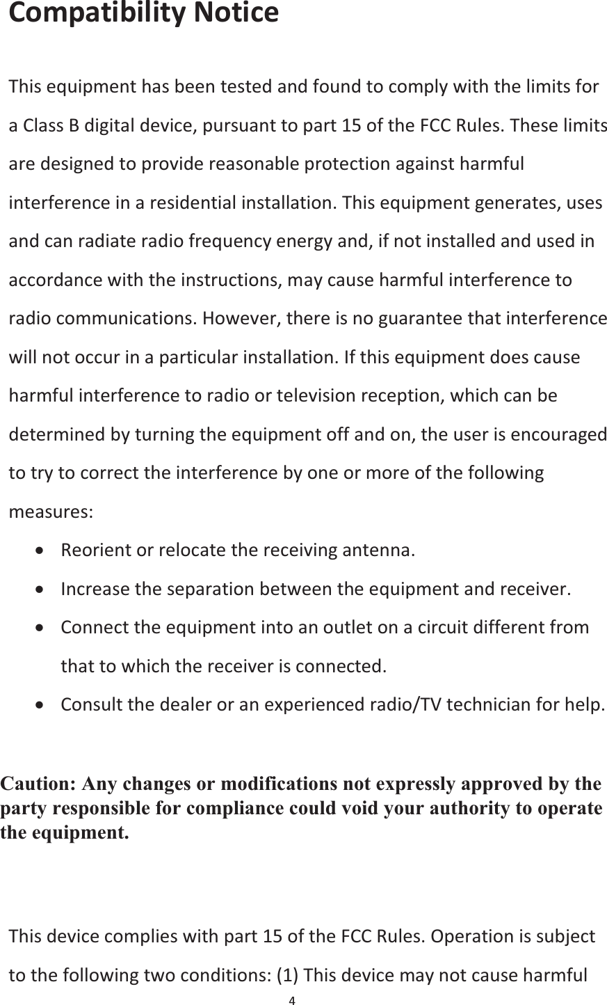  4  Compatibility Notice This equipment has been tested and found to comply with the limits for a Class B digital device, pursuant to part 15 of the FCC Rules. These limits are designed to provide reasonable protection against harmful interference in a residential installation. This equipment generates, uses and can radiate radio frequency energy and, if not installed and used in accordance with the instructions, may cause harmful interference to radio communications. However, there is no guarantee that interference will not occur in a particular installation. If this equipment does cause harmful interference to radio or television reception, which can be determined by turning the equipment off and on, the user is encouraged to try to correct the interference by one or more of the following measures: x Reorient or relocate the receiving antenna. x Increase the separation between the equipment and receiver. x Connect the equipment into an outlet on a circuit different from that to which the receiver is connected. x Consult the dealer or an experienced radio/TV technician for help.  Caution: Any changes or modiﬁcations to this device not explicitly approved by manufacturer could void your authority to operate this equipment.  This device complies with part 15 of the FCC Rules. Operation is subject to the following two conditions: (1) This device may not cause harmful Caution: Any changes or modifications not expressly approved by the party responsible for compliance could void your authority to operate the equipment. 