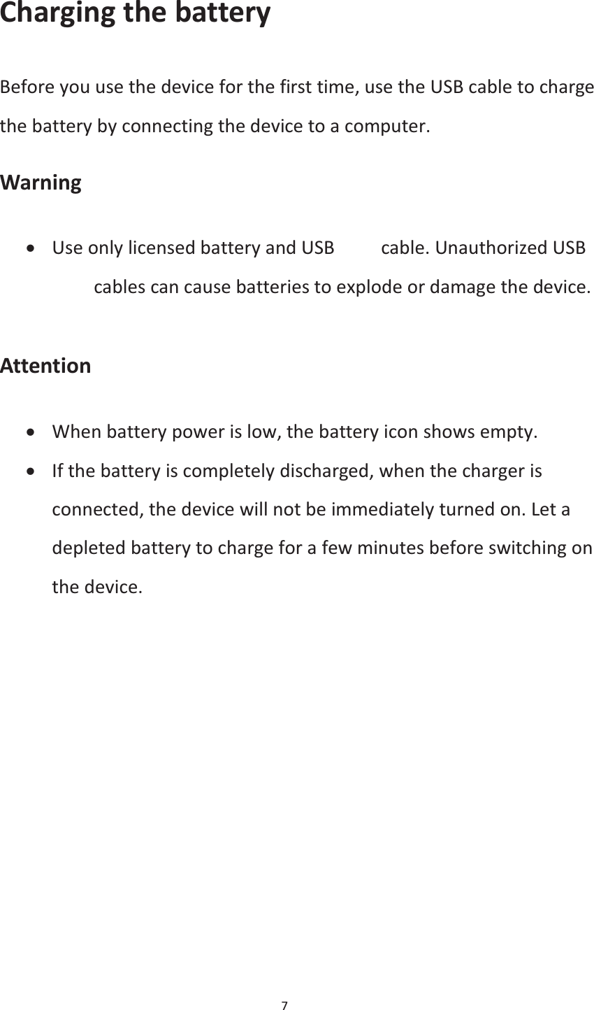  7  Charging the battery Before you use the device for the first time, use the USB cable to charge the battery by connecting the device to a computer. Warning x Use only licensed battery and USB data cable. Unauthorized USB data cables can cause batteries to explode or damage the device.  Attention x When battery power is low, the battery icon shows empty. x If the battery is completely discharged, when the charger is connected, the device will not be immediately turned on. Let a depleted battery to charge for a few minutes before switching on the device. 