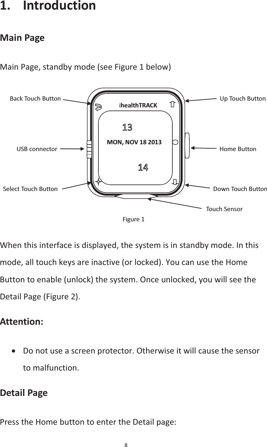 8  1. Introduction Main Page Main Page, standby mode (see Figure 1 below)      Back Touch Button                                               Up Touch Button          USB connector                                                Home Button     Select Touch Button                                              Down Touch Button                                                                Touch Sensor Figure 1  When this interface is displayed, the system is in standby mode. In this mode, all touch keys are inactive (or locked). You can use the Home Button to enable (unlock) the system. Once unlocked, you will see the Detail Page (Figure 2). Attention: x Do not use a screen protector. Otherwise it will cause the sensor to malfunction. Detail Page Press the Home button to enter the Detail page:     ihealthTRACK     MON, NOV 18 2013  