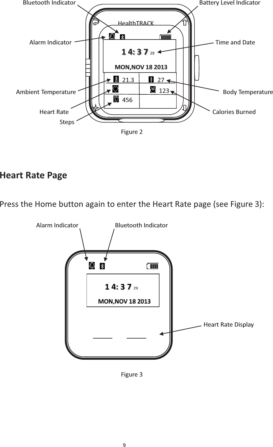 9         Bluetooth Indicator                                     Battery Level Indicator             Alarm Indicator                                           Time and Date          Ambient Temperature                                            Body Temperature               Heart Rate                                           Calories Burned                   Steps Figure 2   Heart Rate Page Press the Home button again to enter the Heart Rate page (see Figure 3):             Alarm Indicator           Bluetooth Indicator                                                                       Heart Rate Display     Figure 3       HealthTRACK                    1 4: 3 7 29 MON,NOV 18 2013  21.3      27             123  456                     