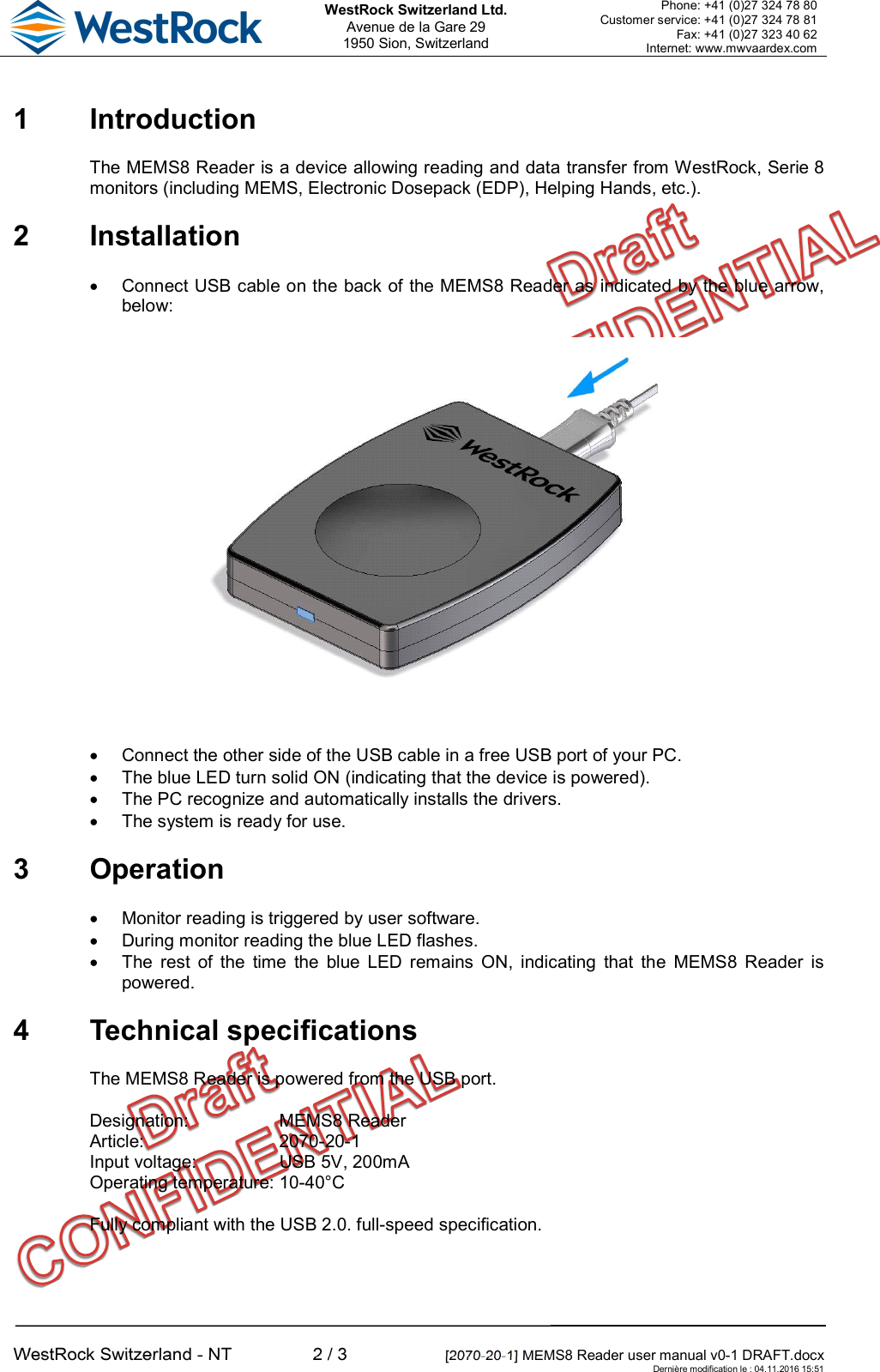  WestRock Switzerland Ltd. Avenue de la Gare 29 1950 Sion, Switzerland Phone: +41 (0)27 324 78 80 Customer service: +41 (0)27 324 78 81 Fax: +41 (0)27 323 40 62 Internet: www.mwvaardex.com  WestRock Switzerland - NT  2 / 3  [2070-20-1] MEMS8 Reader user manual v0-1 DRAFT.docx     Dernière modification le : 04.11.2016 15:51 1  Introduction The MEMS8 Reader is a device allowing reading and data transfer from WestRock, Serie 8 monitors (including MEMS, Electronic Dosepack (EDP), Helping Hands, etc.). 2  Installation   Connect USB cable on the back of the MEMS8 Reader as indicated by the blue arrow, below:    Connect the other side of the USB cable in a free USB port of your PC.   The blue LED turn solid ON (indicating that the device is powered).   The PC recognize and automatically installs the drivers.   The system is ready for use. 3  Operation   Monitor reading is triggered by user software.   During monitor reading the blue LED flashes.   The  rest  of  the  time  the  blue  LED remains  ON,  indicating  that  the  MEMS8  Reader  is powered. 4  Technical specifications The MEMS8 Reader is powered from the USB port. Designation:  MEMS8 Reader Article:  2070-20-1 Input voltage:  USB 5V, 200mA Operating temperature: 10-40°C Fully compliant with the USB 2.0. full-speed specification. 