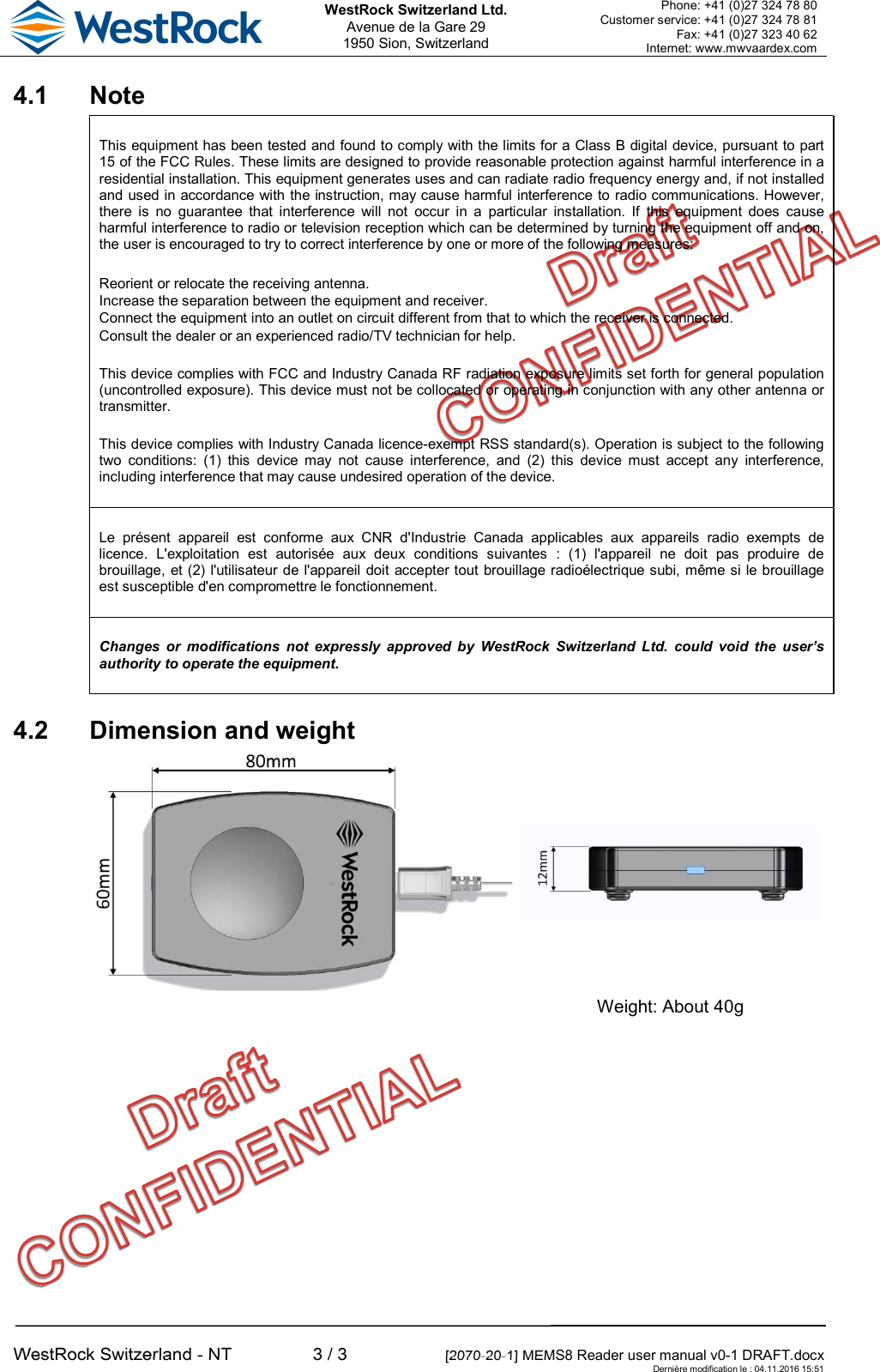  WestRock Switzerland Ltd. Avenue de la Gare 29 1950 Sion, Switzerland Phone: +41 (0)27 324 78 80 Customer service: +41 (0)27 324 78 81 Fax: +41 (0)27 323 40 62 Internet: www.mwvaardex.com  WestRock Switzerland - NT  3 / 3  [2070-20-1] MEMS8 Reader user manual v0-1 DRAFT.docx     Dernière modification le : 04.11.2016 15:51 4.1  Note This equipment has been tested and found to comply with the limits for a Class B digital device, pursuant to part 15 of the FCC Rules. These limits are designed to provide reasonable protection against harmful interference in a residential installation. This equipment generates uses and can radiate radio frequency energy and, if not installed and used in accordance with the instruction, may cause harmful interference to radio communications. However, there  is  no  guarantee  that  interference  will  not  occur  in  a  particular  installation.  If  this  equipment  does  cause harmful interference to radio or television reception which can be determined by turning the equipment off and on, the user is encouraged to try to correct interference by one or more of the following measures:   Reorient or relocate the receiving antenna.  Increase the separation between the equipment and receiver.  Connect the equipment into an outlet on circuit different from that to which the receiver is connected.  Consult the dealer or an experienced radio/TV technician for help. This device complies with FCC and Industry Canada RF radiation exposure limits set forth for general population (uncontrolled exposure). This device must not be collocated or operating in conjunction with any other antenna or transmitter. This device complies with Industry Canada licence-exempt RSS standard(s). Operation is subject to the following two  conditions:  (1)  this  device  may  not  cause  interference,  and  (2)  this  device  must  accept  any  interference, including interference that may cause undesired operation of the device. Le  présent  appareil  est  conforme  aux  CNR  d&apos;Industrie  Canada  applicables  aux  appareils  radio  exempts  de licence.  L&apos;exploitation  est  autorisée  aux  deux  conditions  suivantes  :  (1)  l&apos;appareil  ne  doit  pas  produire  de brouillage, et (2) l&apos;utilisateur de l&apos;appareil doit accepter tout brouillage radioélectrique subi, même si le brouillage est susceptible d&apos;en compromettre le fonctionnement. Changes  or  modifications  not  expressly  approved  by  WestRock  Switzerland  Ltd.  could  void  the  user’s authority to operate the equipment. 4.2  Dimension and weight    Weight: About 40g  