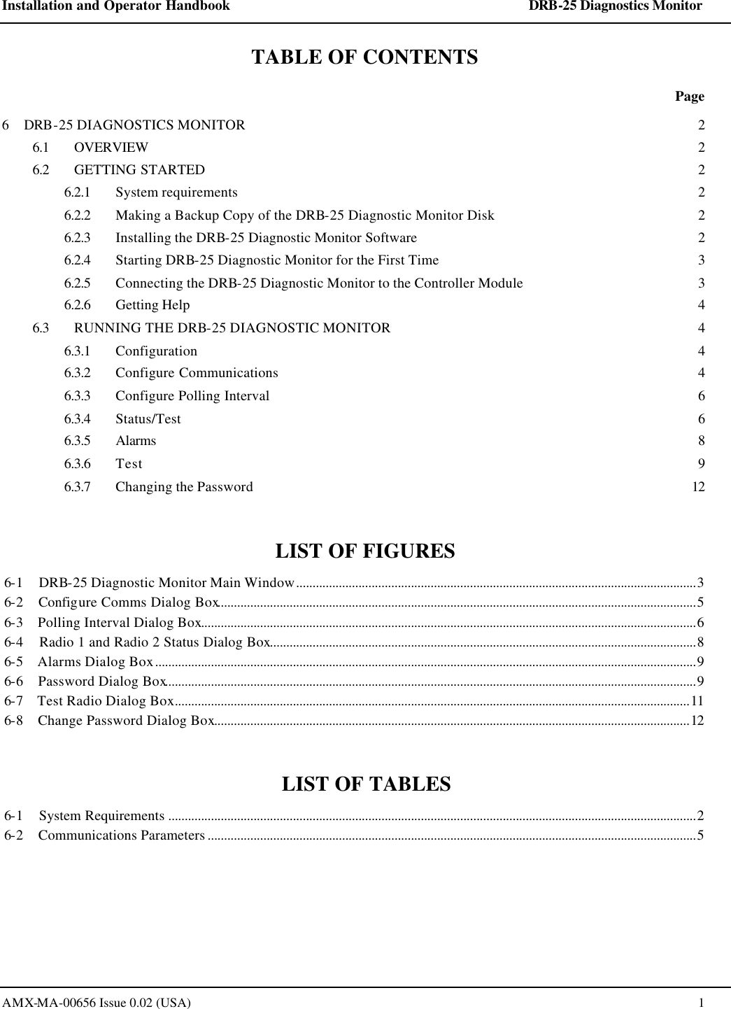 Installation and Operator Handbook    DRB-25 Diagnostics Monitor AMX-MA-00656 Issue 0.02 (USA)  1 TABLE OF CONTENTS  Page 6    DRB-25 DIAGNOSTICS MONITOR 2 6.1 OVERVIEW  2 6.2 GETTING STARTED 2 6.2.1 System requirements 2 6.2.2 Making a Backup Copy of the DRB-25 Diagnostic Monitor Disk 2 6.2.3 Installing the DRB-25 Diagnostic Monitor Software  2 6.2.4 Starting DRB-25 Diagnostic Monitor for the First Time 3 6.2.5 Connecting the DRB-25 Diagnostic Monitor to the Controller Module 3 6.2.6 Getting Help 4 6.3 RUNNING THE DRB-25 DIAGNOSTIC MONITOR 4 6.3.1 Configuration 4 6.3.2 Configure Communications 4 6.3.3 Configure Polling Interval 6 6.3.4 Status/Test 6 6.3.5 Alarms  8 6.3.6 Test 9 6.3.7 Changing the Password 12  LIST OF FIGURES 6-1    DRB-25 Diagnostic Monitor Main Window..........................................................................................................................3 6-2    Configure Comms Dialog Box..................................................................................................................................................5 6-3    Polling Interval Dialog Box.......................................................................................................................................................6 6-4    Radio 1 and Radio 2 Status Dialog Box..................................................................................................................................8 6-5    Alarms Dialog Box.....................................................................................................................................................................9 6-6    Password Dialog Box..................................................................................................................................................................9 6-7    Test Radio Dialog Box.............................................................................................................................................................11 6-8    Change Password Dialog Box.................................................................................................................................................12  LIST OF TABLES 6-1    System Requirements .................................................................................................................................................................2 6-2    Communications Parameters .....................................................................................................................................................5  