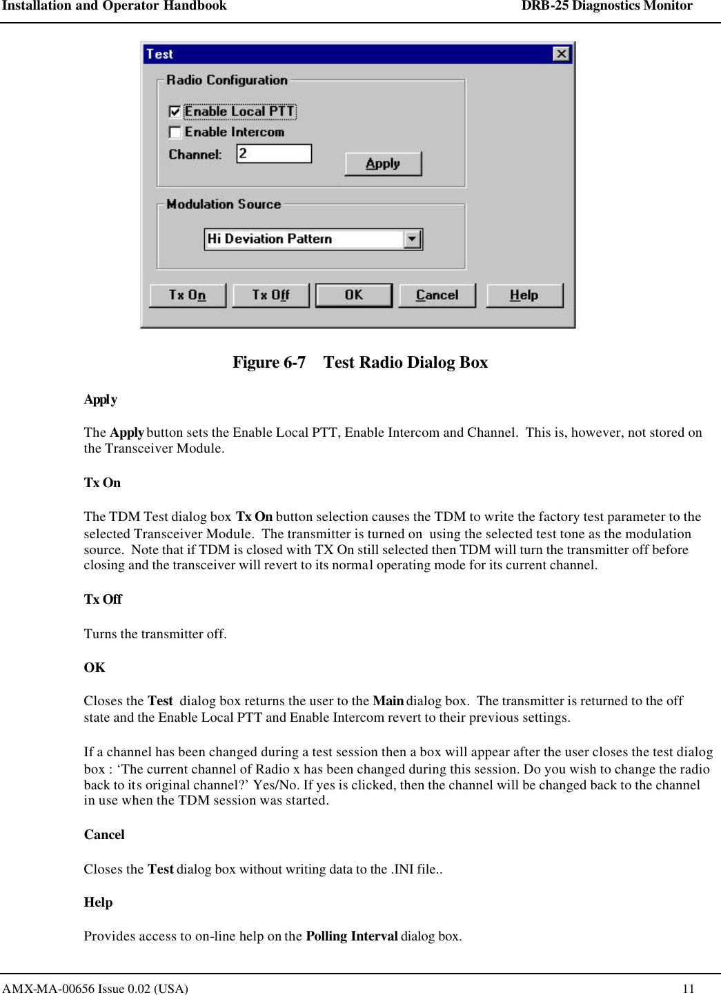 Installation and Operator Handbook    DRB-25 Diagnostics Monitor AMX-MA-00656 Issue 0.02 (USA)  11  Figure 6-7    Test Radio Dialog Box Apply The Apply button sets the Enable Local PTT, Enable Intercom and Channel.  This is, however, not stored on the Transceiver Module.   Tx On The TDM Test dialog box Tx On button selection causes the TDM to write the factory test parameter to the selected Transceiver Module.  The transmitter is turned on  using the selected test tone as the modulation source.  Note that if TDM is closed with TX On still selected then TDM will turn the transmitter off before closing and the transceiver will revert to its normal operating mode for its current channel.    Tx Off Turns the transmitter off.   OK Closes the Test  dialog box returns the user to the Main dialog box.  The transmitter is returned to the off state and the Enable Local PTT and Enable Intercom revert to their previous settings.   If a channel has been changed during a test session then a box will appear after the user closes the test dialog box : &lsquo;The current channel of Radio x has been changed during this session. Do you wish to change the radio back to its original channel?&rsquo; Yes/No. If yes is clicked, then the channel will be changed back to the channel in use when the TDM session was started. Cancel Closes the Test dialog box without writing data to the .INI file.. Help Provides access to on-line help on the Polling Interval dialog box. 