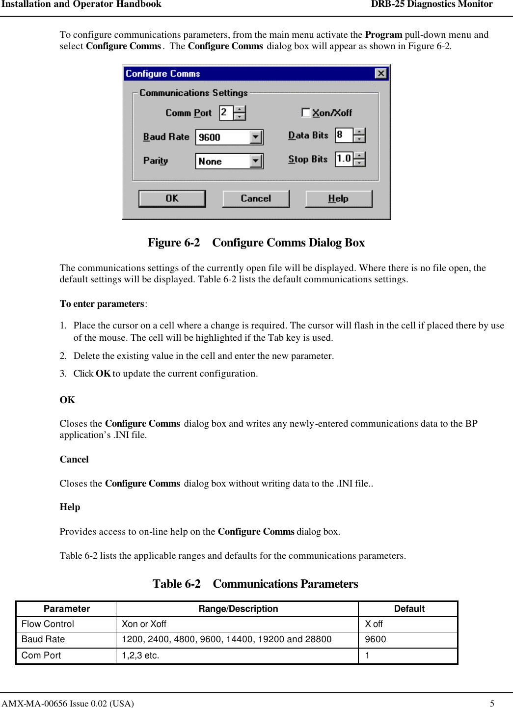 Installation and Operator Handbook    DRB-25 Diagnostics Monitor AMX-MA-00656 Issue 0.02 (USA)  5 To configure communications parameters, from the main menu activate the Program pull-down menu and select Configure Comms.  The Configure Comms dialog box will appear as shown in Figure 6-2.  Figure 6-2    Configure Comms Dialog Box The communications settings of the currently open file will be displayed. Where there is no file open, the default settings will be displayed. Table 6-2 lists the default communications settings. To enter parameters: 1. Place the cursor on a cell where a change is required. The cursor will flash in the cell if placed there by use of the mouse. The cell will be highlighted if the Tab key is used. 2. Delete the existing value in the cell and enter the new parameter. 3. Click OK to update the current configuration.  OK Closes the Configure Comms dialog box and writes any newly-entered communications data to the BP application&rsquo;s .INI file.  Cancel Closes the Configure Comms dialog box without writing data to the .INI file.. Help Provides access to on-line help on the Configure Comms dialog box. Table 6-2 lists the applicable ranges and defaults for the communications parameters. Table 6-2    Communications Parameters Parameter Range/Description Default Flow Control Xon or Xoff X off Baud Rate 1200, 2400, 4800, 9600, 14400, 19200 and 28800 9600 Com Port 1,2,3 etc. 1 
