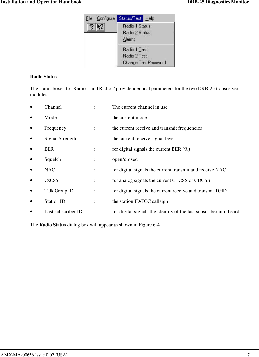 Installation and Operator Handbook    DRB-25 Diagnostics Monitor AMX-MA-00656 Issue 0.02 (USA)  7   Radio Status The status boxes for Radio 1 and Radio 2 provide identical parameters for the two DRB-25 transceiver modules:   &bull; Channel    : The current channel in use &bull; Mode    : the current mode &bull; Frequency     : the current receive and transmit frequencies &bull; Signal Strength : the current receive signal level  &bull; BER       : for digital signals the current BER (%) &bull; Squelch     : open/closed &bull; NAC     : for digital signals the current transmit and receive NAC &bull; CxCSS     : for analog signals the current CTCSS or CDCSS &bull; Talk Group ID  : for digital signals the current receive and transmit TGID  &bull; Station ID     : the station ID/FCC callsign &bull; Last subscriber ID  : for digital signals the identity of the last subscriber unit heard. The Radio Status dialog box will appear as shown in Figure 6-4. 