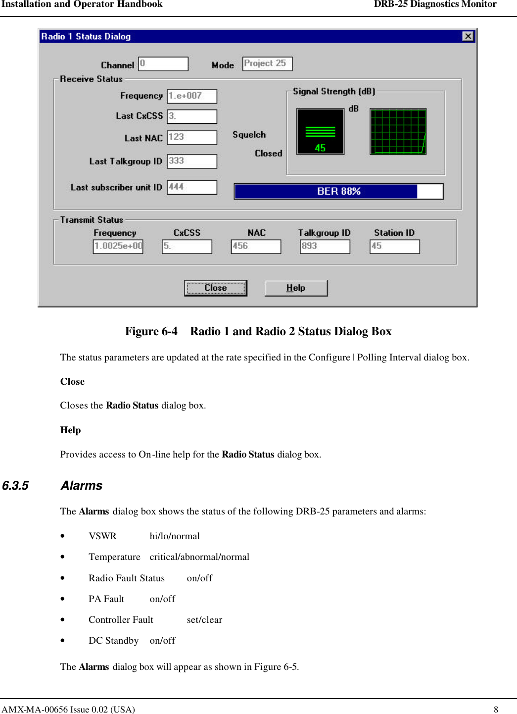 Installation and Operator Handbook    DRB-25 Diagnostics Monitor AMX-MA-00656 Issue 0.02 (USA)  8  Figure 6-4    Radio 1 and Radio 2 Status Dialog Box The status parameters are updated at the rate specified in the Configure | Polling Interval dialog box.  Close Closes the Radio Status dialog box.  Help Provides access to On-line help for the Radio Status dialog box. 6.3.5 Alarms The Alarms dialog box shows the status of the following DRB-25 parameters and alarms: &bull; VSWR  hi/lo/normal &bull; Temperature  critical/abnormal/normal &bull; Radio Fault Status  on/off  &bull; PA Fault on/off  &bull; Controller Fault  set/clear &bull; DC Standby on/off The Alarms dialog box will appear as shown in Figure 6-5. 