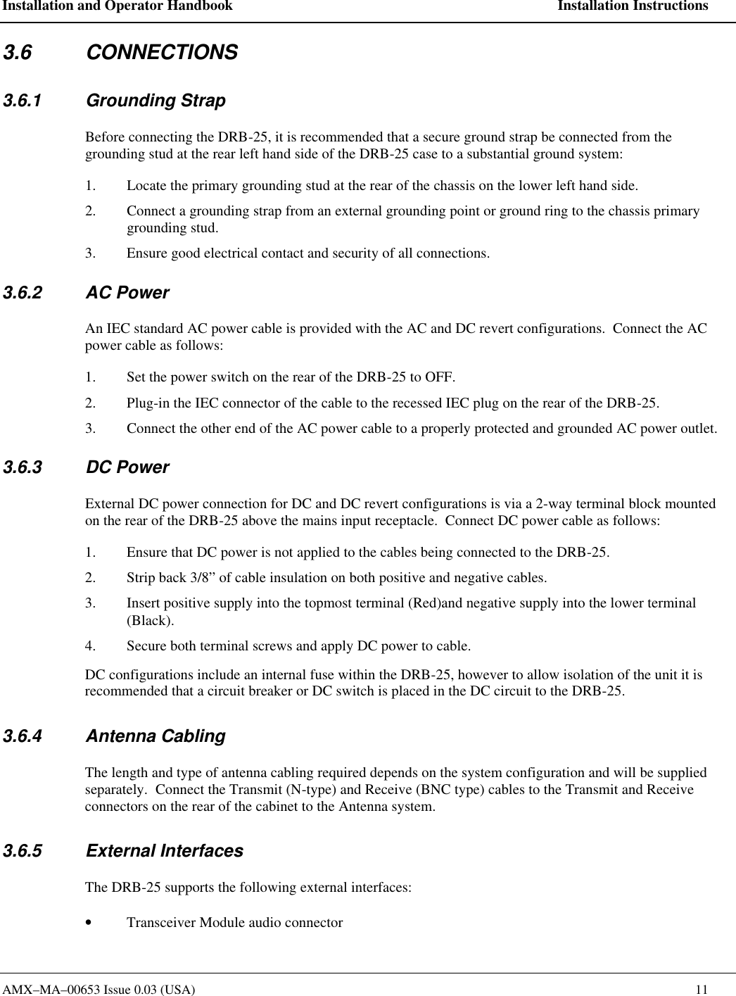 Installation and Operator Handbook    Installation Instructions AMX&ndash;MA&ndash;00653 Issue 0.03 (USA)    11 3.6 CONNECTIONS 3.6.1 Grounding Strap Before connecting the DRB-25, it is recommended that a secure ground strap be connected from the grounding stud at the rear left hand side of the DRB-25 case to a substantial ground system: 1. Locate the primary grounding stud at the rear of the chassis on the lower left hand side. 2. Connect a grounding strap from an external grounding point or ground ring to the chassis primary grounding stud. 3. Ensure good electrical contact and security of all connections. 3.6.2 AC Power An IEC standard AC power cable is provided with the AC and DC revert configurations.  Connect the AC power cable as follows: 1. Set the power switch on the rear of the DRB-25 to OFF. 2. Plug-in the IEC connector of the cable to the recessed IEC plug on the rear of the DRB-25. 3. Connect the other end of the AC power cable to a properly protected and grounded AC power outlet. 3.6.3 DC Power External DC power connection for DC and DC revert configurations is via a 2-way terminal block mounted on the rear of the DRB-25 above the mains input receptacle.  Connect DC power cable as follows: 1. Ensure that DC power is not applied to the cables being connected to the DRB-25. 2. Strip back 3/8&rdquo; of cable insulation on both positive and negative cables. 3. Insert positive supply into the topmost terminal (Red)and negative supply into the lower terminal (Black). 4. Secure both terminal screws and apply DC power to cable. DC configurations include an internal fuse within the DRB-25, however to allow isolation of the unit it is recommended that a circuit breaker or DC switch is placed in the DC circuit to the DRB-25.   3.6.4 Antenna Cabling The length and type of antenna cabling required depends on the system configuration and will be supplied separately.  Connect the Transmit (N-type) and Receive (BNC type) cables to the Transmit and Receive connectors on the rear of the cabinet to the Antenna system. 3.6.5 External Interfaces The DRB-25 supports the following external interfaces: &bull; Transceiver Module audio connector  
