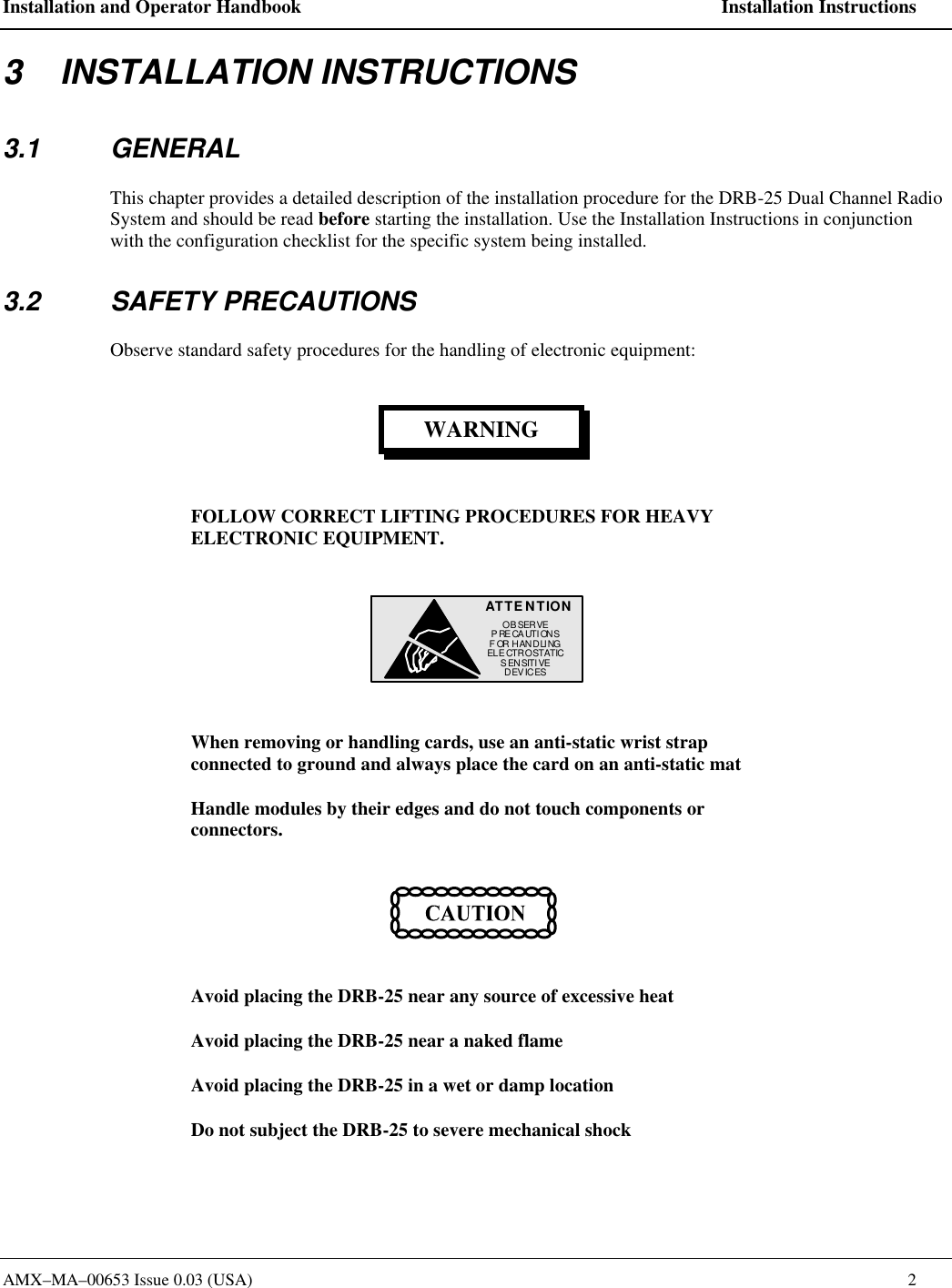 Installation and Operator Handbook    Installation Instructions AMX&ndash;MA&ndash;00653 Issue 0.03 (USA)    2 3    INSTALLATION INSTRUCTIONS 3.1 GENERAL This chapter provides a detailed description of the installation procedure for the DRB-25 Dual Channel Radio System and should be read before starting the installation. Use the Installation Instructions in conjunction with the configuration checklist for the specific system being installed.  3.2 SAFETY PRECAUTIONS Observe standard safety procedures for the handling of electronic equipment: WARNING FOLLOW CORRECT LIFTING PROCEDURES FOR HEAVY ELECTRONIC EQUIPMENT. ATTENTIONOBSERVEPRECAUTIONSFOR HANDLINGELECTROSTATICSENSITIVEDEVICES  When removing or handling cards, use an anti-static wrist strap connected to ground and always place the card on an anti-static mat Handle modules by their edges and do not touch components or connectors.  Avoid placing the DRB-25 near any source of excessive heat Avoid placing the DRB-25 near a naked flame Avoid placing the DRB-25 in a wet or damp location Do not subject the DRB-25 to severe mechanical shock 