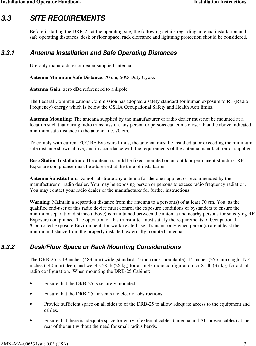 Installation and Operator Handbook    Installation Instructions AMX&ndash;MA&ndash;00653 Issue 0.03 (USA)    3 3.3 SITE REQUIREMENTS Before installing the DRB-25 at the operating site, the following details regarding antenna installation and safe operating distances, desk or floor space, rack clearance and lightning protection should be considered. 3.3.1 Antenna Installation and Safe Operating Distances Use only manufacturer or dealer supplied antenna. Antenna Minimum Safe Distance: 70 cm, 50% Duty Cycle. Antenna Gain: zero dBd referenced to a dipole. The Federal Communications Commission has adopted a safety standard for human exposure to RF (Radio Frequency) energy which is below the OSHA Occupational Safety and Health Act) limits.  Antenna Mounting: The antenna supplied by the manufacturer or radio dealer must not be mounted at a location such that during radio transmission, any person or persons can come closer than the above indicated minimum safe distance to the antenna i.e. 70 cm. To comply with current FCC RF Exposure limits, the antenna must be installed at or exceeding the minimum safe distance shown above, and in accordance with the requirements of the antenna manufacturer or supplier. Base Station Installation: The antenna should be fixed-mounted on an outdoor permanent structure. RF Exposure compliance must be addressed at the time of installation.  Antenna Substitution: Do not substitute any antenna for the one supplied or recommended by the manufacturer or radio dealer. You may be exposing person or persons to excess radio frequency radiation. You may contact your radio dealer or the manufacturer for further instructions.  Warning: Maintain a separation distance from the antenna to a person(s) of at least 70 cm. You, as the qualified end-user of this radio device must control the exposure conditions of bystanders to ensure the minimum separation distance (above) is maintained between the antenna and nearby persons for satisfying RF Exposure compliance. The operation of this transmitter must satisfy the requirements of 0ccupational /Controlled Exposure Environment, for work-related use. Transmit only when person(s) are at least the minimum distance from the properly installed, externally mounted antenna. 3.3.2 Desk/Floor Space or Rack Mounting Considerations The DRB-25 is 19 inches (483 mm) wide (standard 19 inch rack mountable), 14 inches (355 mm) high, 17.4 inches (440 mm) deep, and weighs 58 lb (26 kg) for a single radio configuration, or 81 lb (37 kg) for a dual radio configuration.  When mounting the DRB-25 Cabinet:  &bull; Ensure that the DRB-25 is securely mounted. &bull; Ensure that the DRB-25 air vents are clear of obstructions. &bull; Provide sufficient space on all sides to of the DRB-25 to allow adequate access to the equipment and cables. &bull; Ensure that there is adequate space for entry of external cables (antenna and AC power cables) at the rear of the unit without the need for small radius bends. 