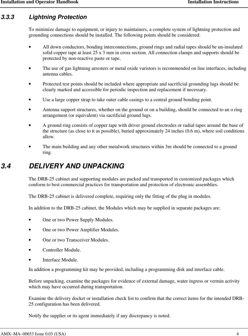 Installation and Operator Handbook    Installation Instructions AMX&ndash;MA&ndash;00653 Issue 0.03 (USA)    4 3.3.3  Lightning Protection To minimize damage to equipment, or injury to maintainers, a complete system of lightning protection and grounding connections should be installed. The following points should be considered: &bull; All down conductors, bonding interconnections, ground rings and radial tapes should be un-insulated solid copper tape at least 25 x 3 mm in cross section. All connection clamps and supports should be protected by non-reactive paste or tape. &bull; The use of gas lightning arresters or metal oxide varistors is recommended on line interfaces, including antenna cables. &bull; Protected test points should be included where appropriate and sacrificial grounding lugs should be clearly marked and accessible for periodic inspection and replacement if necessary. &bull; Use a large copper strap to take outer cable casings to a central ground bonding point. &bull; Antenna support structures, whether on the ground or on a building, should be connected to an o ring arrangement (or equivalent) via sacrificial ground lugs. &bull; A ground ring consists of copper tape with driver ground electrodes or radial tapes around the base of the structure (as close to it as possible), buried approximately 24 inches (0.6 m), where soil conditions allow. &bull; The main building and any other metalwork structures within 3m should be connected to a ground ring. 3.4 DELIVERY AND UNPACKING The DRB-25 cabinet and supporting modules are packed and transported in customized packages which conform to best commercial practices for transportation and protection of electronic assemblies.   The DRB-25 cabinet is delivered complete, requiring only the fitting of the plug in modules. In addition to the DRB-25 cabinet, the Modules which may be supplied in separate packages are: &bull; One or two Power Supply Modules. &bull; One or two Power Amplifier Modules. &bull; One or two Transceiver Modules. &bull; Controller Module. &bull; Interface Module. In addition a programming kit may be provided, including a programming disk and interface cable. Before unpacking, examine the packages for evidence of external damage, water ingress or vermin activity which may have occurred during transportation. Examine the delivery docket or installation check list to confirm that the correct items for the intended DRB-25 configuration has been delivered.   Notify the supplier or its agent immediately if any discrepancy is noted. 