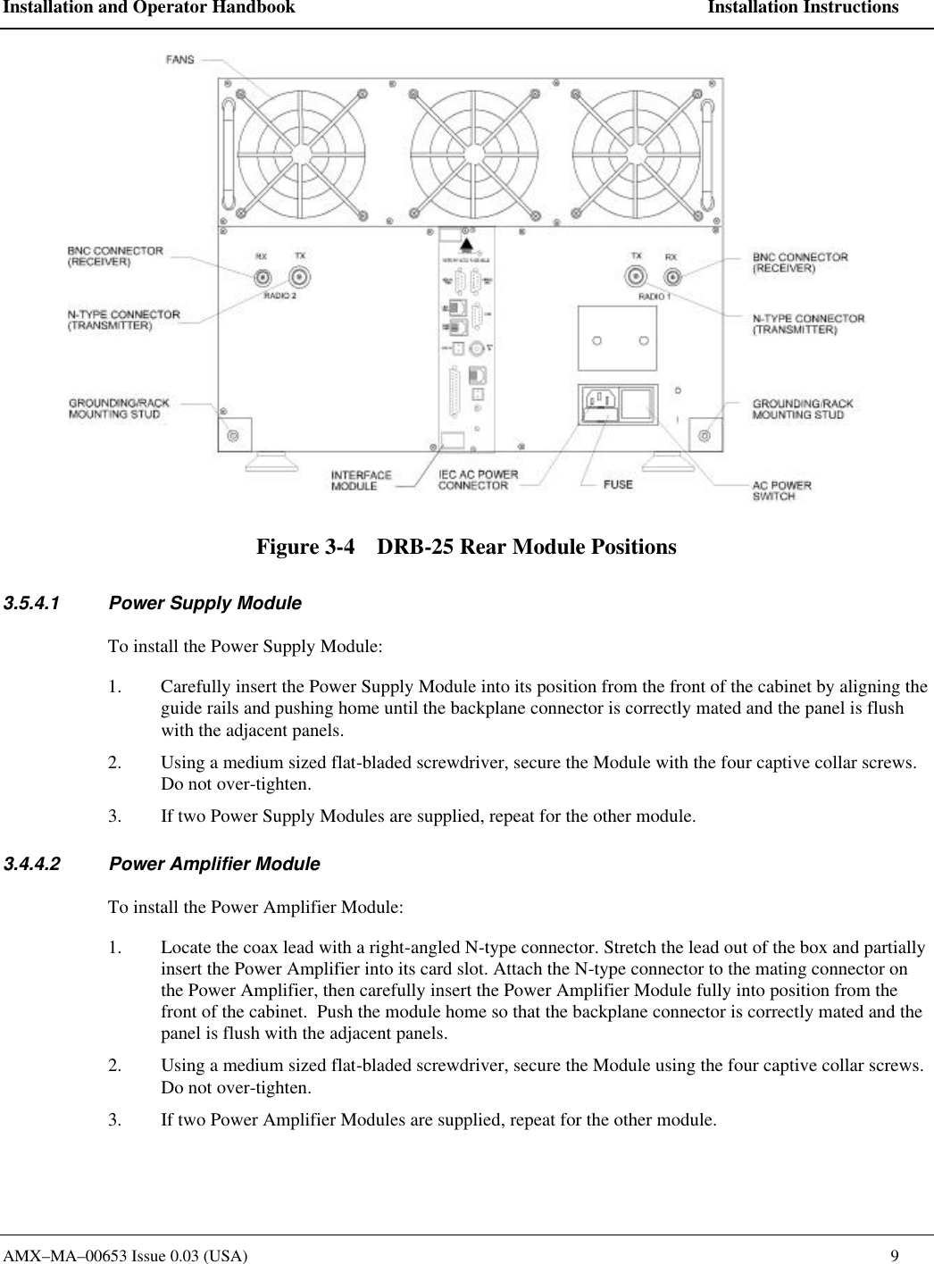 Installation and Operator Handbook    Installation Instructions AMX&ndash;MA&ndash;00653 Issue 0.03 (USA)    9  Figure 3-4    DRB-25 Rear Module Positions 3.5.4.1 Power Supply Module To install the Power Supply Module: 1. Carefully insert the Power Supply Module into its position from the front of the cabinet by aligning the guide rails and pushing home until the backplane connector is correctly mated and the panel is flush with the adjacent panels. 2. Using a medium sized flat-bladed screwdriver, secure the Module with the four captive collar screws. Do not over-tighten. 3. If two Power Supply Modules are supplied, repeat for the other module. 3.4.4.2 Power Amplifier Module To install the Power Amplifier Module: 1. Locate the coax lead with a right-angled N-type connector. Stretch the lead out of the box and partially insert the Power Amplifier into its card slot. Attach the N-type connector to the mating connector on the Power Amplifier, then carefully insert the Power Amplifier Module fully into position from the front of the cabinet.  Push the module home so that the backplane connector is correctly mated and the panel is flush with the adjacent panels. 2. Using a medium sized flat-bladed screwdriver, secure the Module using the four captive collar screws. Do not over-tighten. 3. If two Power Amplifier Modules are supplied, repeat for the other module. 