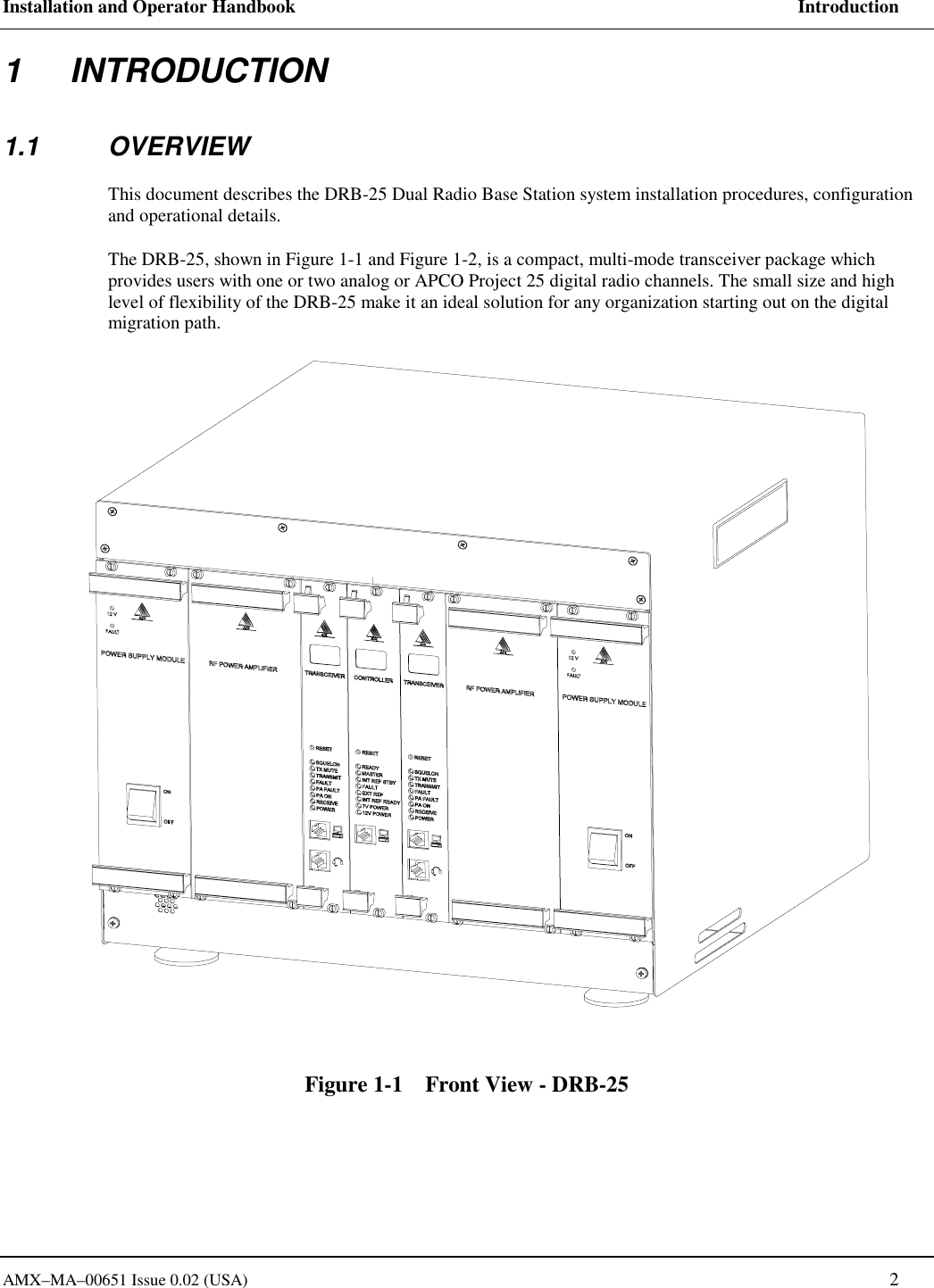 Installation and Operator Handbook     Introduction AMX&ndash;MA&ndash;00651 Issue 0.02 (USA)   2 1 INTRODUCTION 1.1 OVERVIEW This document describes the DRB-25 Dual Radio Base Station system installation procedures, configuration and operational details. The DRB-25, shown in Figure 1-1 and Figure 1-2, is a compact, multi-mode transceiver package which provides users with one or two analog or APCO Project 25 digital radio channels. The small size and high level of flexibility of the DRB-25 make it an ideal solution for any organization starting out on the digital migration path. Figure 1-1    Front View - DRB-25   