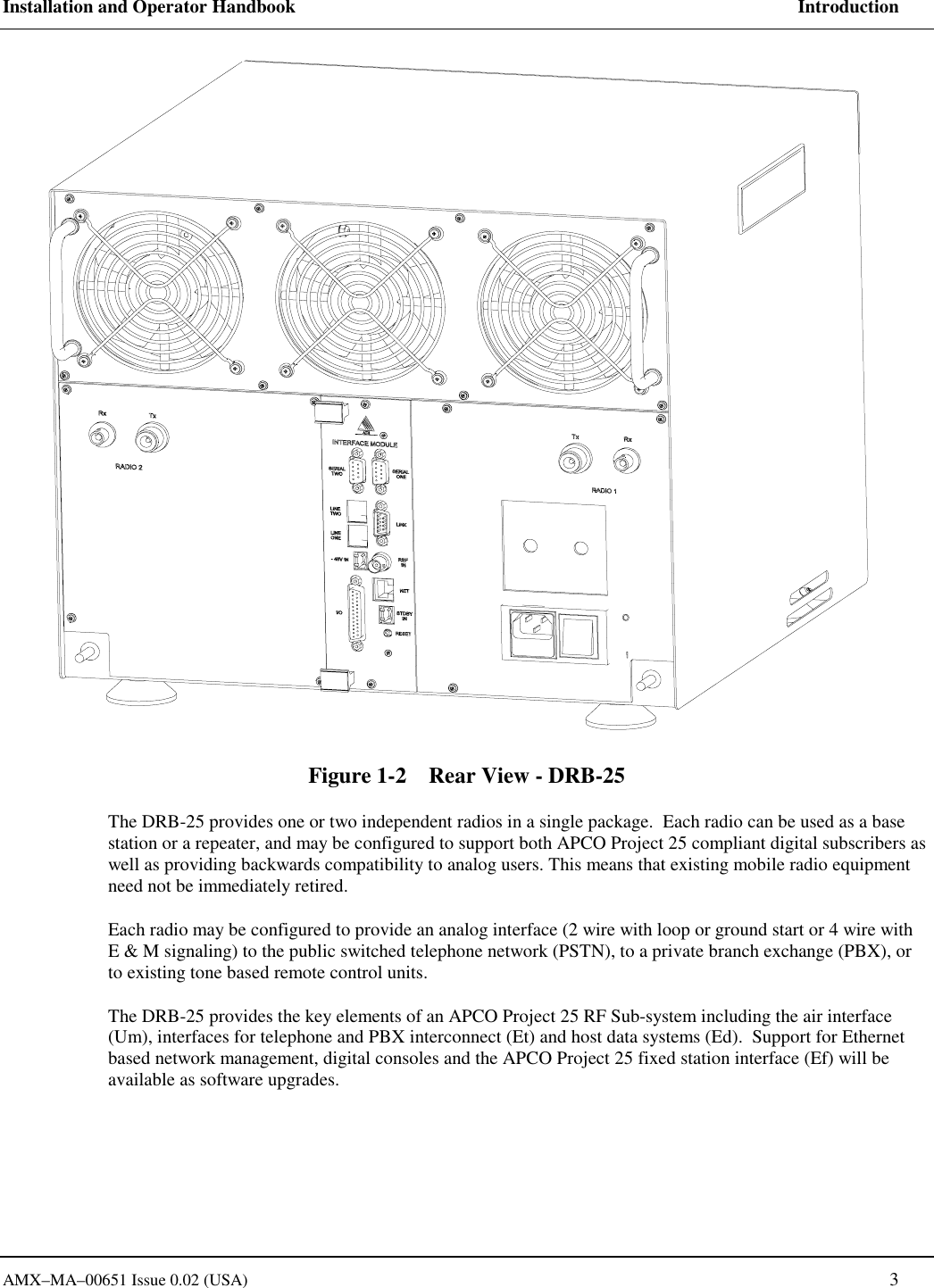 Installation and Operator Handbook     Introduction AMX&ndash;MA&ndash;00651 Issue 0.02 (USA)   3 Figure 1-2    Rear View - DRB-25 The DRB-25 provides one or two independent radios in a single package.  Each radio can be used as a base station or a repeater, and may be configured to support both APCO Project 25 compliant digital subscribers as well as providing backwards compatibility to analog users. This means that existing mobile radio equipment need not be immediately retired.   Each radio may be configured to provide an analog interface (2 wire with loop or ground start or 4 wire with E &amp; M signaling) to the public switched telephone network (PSTN), to a private branch exchange (PBX), or to existing tone based remote control units. The DRB-25 provides the key elements of an APCO Project 25 RF Sub-system including the air interface (Um), interfaces for telephone and PBX interconnect (Et) and host data systems (Ed).  Support for Ethernet based network management, digital consoles and the APCO Project 25 fixed station interface (Ef) will be available as software upgrades.      
