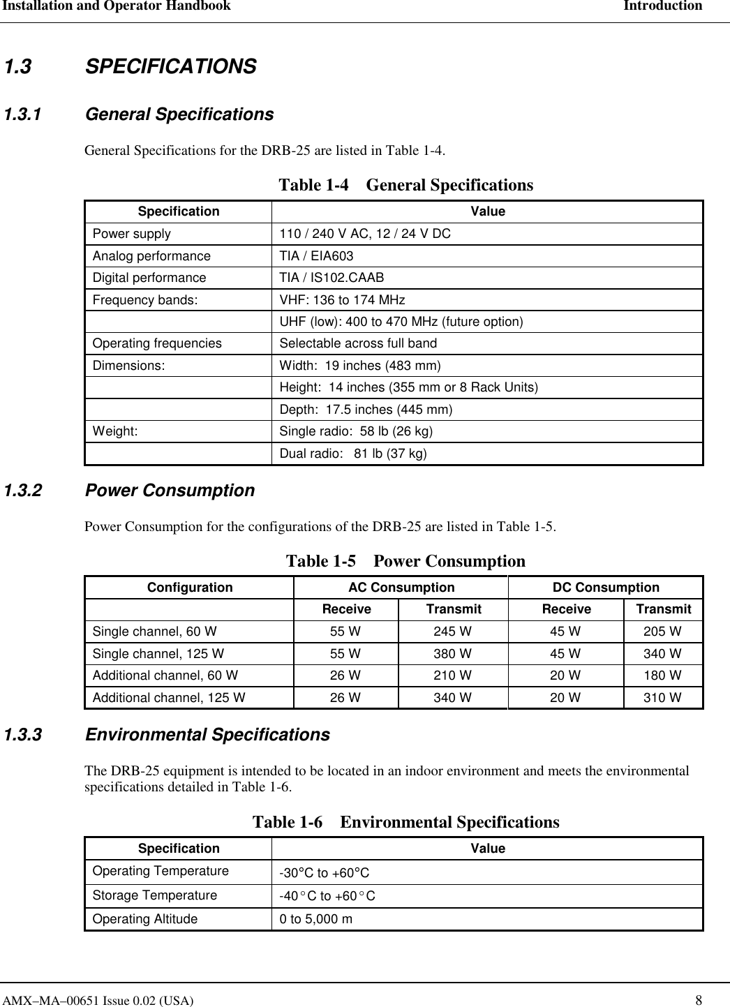 Installation and Operator Handbook     Introduction AMX&ndash;MA&ndash;00651 Issue 0.02 (USA)   8 1.3 SPECIFICATIONS 1.3.1 General Specifications General Specifications for the DRB-25 are listed in Table 1-4. Table 1-4    General Specifications Specification Value Power supply  110 / 240 V AC, 12 / 24 V DC Analog performance  TIA / EIA603 Digital performance  TIA / IS102.CAAB Frequency bands:  VHF: 136 to 174 MHz   UHF (low): 400 to 470 MHz (future option) Operating frequencies  Selectable across full band Dimensions:  Width:  19 inches (483 mm)   Height:  14 inches (355 mm or 8 Rack Units)   Depth:  17.5 inches (445 mm) Weight:  Single radio:  58 lb (26 kg)   Dual radio:   81 lb (37 kg) 1.3.2 Power Consumption Power Consumption for the configurations of the DRB-25 are listed in Table 1-5. Table 1-5    Power Consumption Configuration  AC Consumption  DC Consumption  Receive Transmit Receive Transmit Single channel, 60 W  55 W  245 W  45 W  205 W Single channel, 125 W  55 W  380 W  45 W  340 W Additional channel, 60 W  26 W  210 W  20 W  180 W Additional channel, 125 W  26 W  340 W  20 W  310 W 1.3.3 Environmental Specifications The DRB-25 equipment is intended to be located in an indoor environment and meets the environmental specifications detailed in Table 1-6. Table 1-6    Environmental Specifications Specification Value Operating Temperature  -30&deg;C to +60&deg;C Storage Temperature  -40&ordm;C to +60&ordm;C Operating Altitude  0 to 5,000 m 