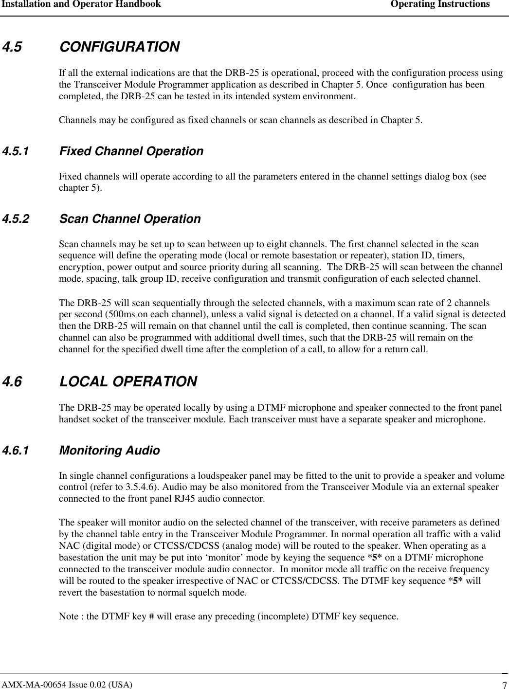 Installation and Operator Handbook    Operating Instructions AMX-MA-00654 Issue 0.02 (USA)   7 4.5 CONFIGURATION If all the external indications are that the DRB-25 is operational, proceed with the configuration process using the Transceiver Module Programmer application as described in Chapter 5. Once  configuration has been completed, the DRB-25 can be tested in its intended system environment. Channels may be configured as fixed channels or scan channels as described in Chapter 5. 4.5.1  Fixed Channel Operation Fixed channels will operate according to all the parameters entered in the channel settings dialog box (see chapter 5). 4.5.2  Scan Channel Operation Scan channels may be set up to scan between up to eight channels. The first channel selected in the scan sequence will define the operating mode (local or remote basestation or repeater), station ID, timers, encryption, power output and source priority during all scanning.  The DRB-25 will scan between the channel mode, spacing, talk group ID, receive configuration and transmit configuration of each selected channel. The DRB-25 will scan sequentially through the selected channels, with a maximum scan rate of 2 channels per second (500ms on each channel), unless a valid signal is detected on a channel. If a valid signal is detected then the DRB-25 will remain on that channel until the call is completed, then continue scanning. The scan channel can also be programmed with additional dwell times, such that the DRB-25 will remain on the channel for the specified dwell time after the completion of a call, to allow for a return call. 4.6 LOCAL OPERATION The DRB-25 may be operated locally by using a DTMF microphone and speaker connected to the front panel handset socket of the transceiver module. Each transceiver must have a separate speaker and microphone. 4.6.1 Monitoring Audio In single channel configurations a loudspeaker panel may be fitted to the unit to provide a speaker and volume control (refer to 3.5.4.6). Audio may be also monitored from the Transceiver Module via an external speaker connected to the front panel RJ45 audio connector.  The speaker will monitor audio on the selected channel of the transceiver, with receive parameters as defined by the channel table entry in the Transceiver Module Programmer. In normal operation all traffic with a valid  NAC (digital mode) or CTCSS/CDCSS (analog mode) will be routed to the speaker. When operating as a basestation the unit may be put into &lsquo;monitor&rsquo; mode by keying the sequence *5* on a DTMF microphone connected to the transceiver module audio connector.  In monitor mode all traffic on the receive frequency will be routed to the speaker irrespective of NAC or CTCSS/CDCSS. The DTMF key sequence *5* will revert the basestation to normal squelch mode. Note : the DTMF key # will erase any preceding (incomplete) DTMF key sequence. 