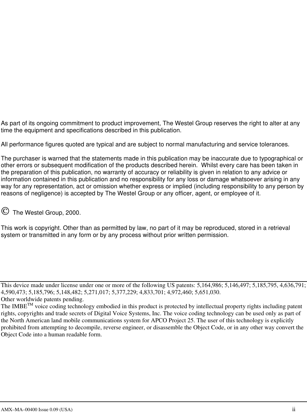       AMX&ndash;MA&ndash;00400 Issue 0.09 (USA) ii                 As part of its ongoing commitment to product improvement, The Westel Group reserves the right to alter at any time the equipment and specifications described in this publication.  All performance figures quoted are typical and are subject to normal manufacturing and service tolerances.  The purchaser is warned that the statements made in this publication may be inaccurate due to typographical or other errors or subsequent modification of the products described herein.  Whilst every care has been taken in the preparation of this publication, no warranty of accuracy or reliability is given in relation to any advice or information contained in this publication and no responsibility for any loss or damage whatsoever arising in any way for any representation, act or omission whether express or implied (including responsibility to any person by reasons of negligence) is accepted by The Westel Group or any officer, agent, or employee of it.     The Westel Group, 2000.    This work is copyright. Other than as permitted by law, no part of it may be reproduced, stored in a retrieval system or transmitted in any form or by any process without prior written permission.       This device made under license under one or more of the following US patents: 5,164,986; 5,146,497; 5,185,795, 4,636,791; 4,590,473; 5,185,796; 5,148,482; 5,271,017; 5,377,229; 4,833,701; 4,972,460; 5,651,030. Other worldwide patents pending. The IMBETM voice coding technology embodied in this product is protected by intellectual property rights including patent rights, copyrights and trade secrets of Digital Voice Systems, Inc. The voice coding technology can be used only as part of the North American land mobile communications system for APCO Project 25. The user of this technology is explicitly prohibited from attempting to decompile, reverse engineer, or disassemble the Object Code, or in any other way convert the Object Code into a human readable form. 