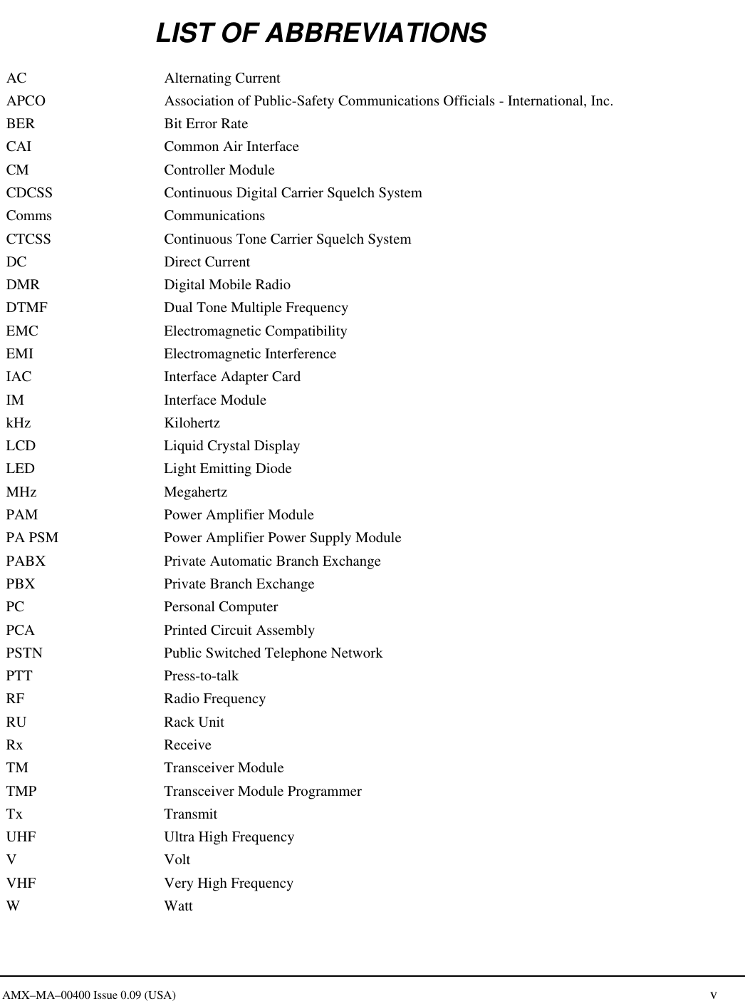      AMX&ndash;MA&ndash;00400 Issue 0.09 (USA) v LIST OF ABBREVIATIONS AC Alternating Current APCO Association of Public-Safety Communications Officials - International, Inc. BER Bit Error Rate CAI Common Air Interface CM Controller Module CDCSS Continuous Digital Carrier Squelch System Comms Communications CTCSS Continuous Tone Carrier Squelch System DC Direct Current DMR Digital Mobile Radio DTMF Dual Tone Multiple Frequency EMC Electromagnetic Compatibility EMI Electromagnetic Interference IAC Interface Adapter Card IM Interface Module kHz Kilohertz LCD Liquid Crystal Display LED Light Emitting Diode MHz Megahertz PAM Power Amplifier Module PA PSM Power Amplifier Power Supply Module PABX Private Automatic Branch Exchange PBX Private Branch Exchange PC Personal Computer PCA Printed Circuit Assembly PSTN Public Switched Telephone Network PTT Press-to-talk RF Radio Frequency RU Rack Unit Rx Receive TM Transceiver Module TMP Transceiver Module Programmer Tx Transmit UHF Ultra High Frequency V Volt VHF Very High Frequency W Watt  
