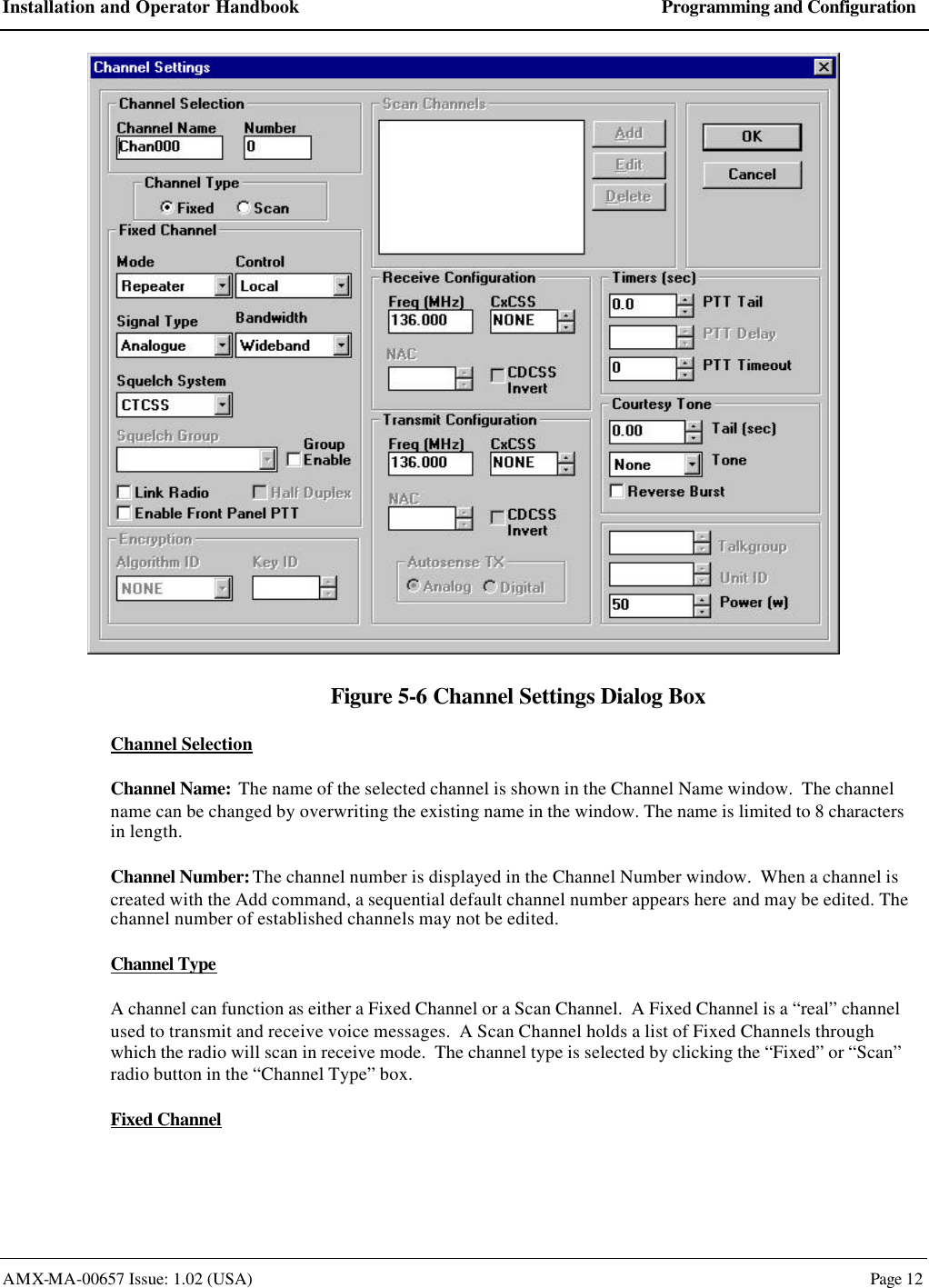 Installation and Operator Handbook Programming and Configuration AMX-MA-00657 Issue: 1.02 (USA)  Page 12  Figure 5-6 Channel Settings Dialog Box Channel Selection Channel Name:  The name of the selected channel is shown in the Channel Name window.  The channel name can be changed by overwriting the existing name in the window. The name is limited to 8 characters in length. Channel Number: The channel number is displayed in the Channel Number window.  When a channel is created with the Add command, a sequential default channel number appears here and may be edited. The channel number of established channels may not be edited. Channel Type A channel can function as either a Fixed Channel or a Scan Channel.  A Fixed Channel is a &ldquo;real&rdquo; channel used to transmit and receive voice messages.  A Scan Channel holds a list of Fixed Channels through which the radio will scan in receive mode.  The channel type is selected by clicking the &ldquo;Fixed&rdquo; or &ldquo;Scan&rdquo; radio button in the &ldquo;Channel Type&rdquo; box. Fixed Channel 