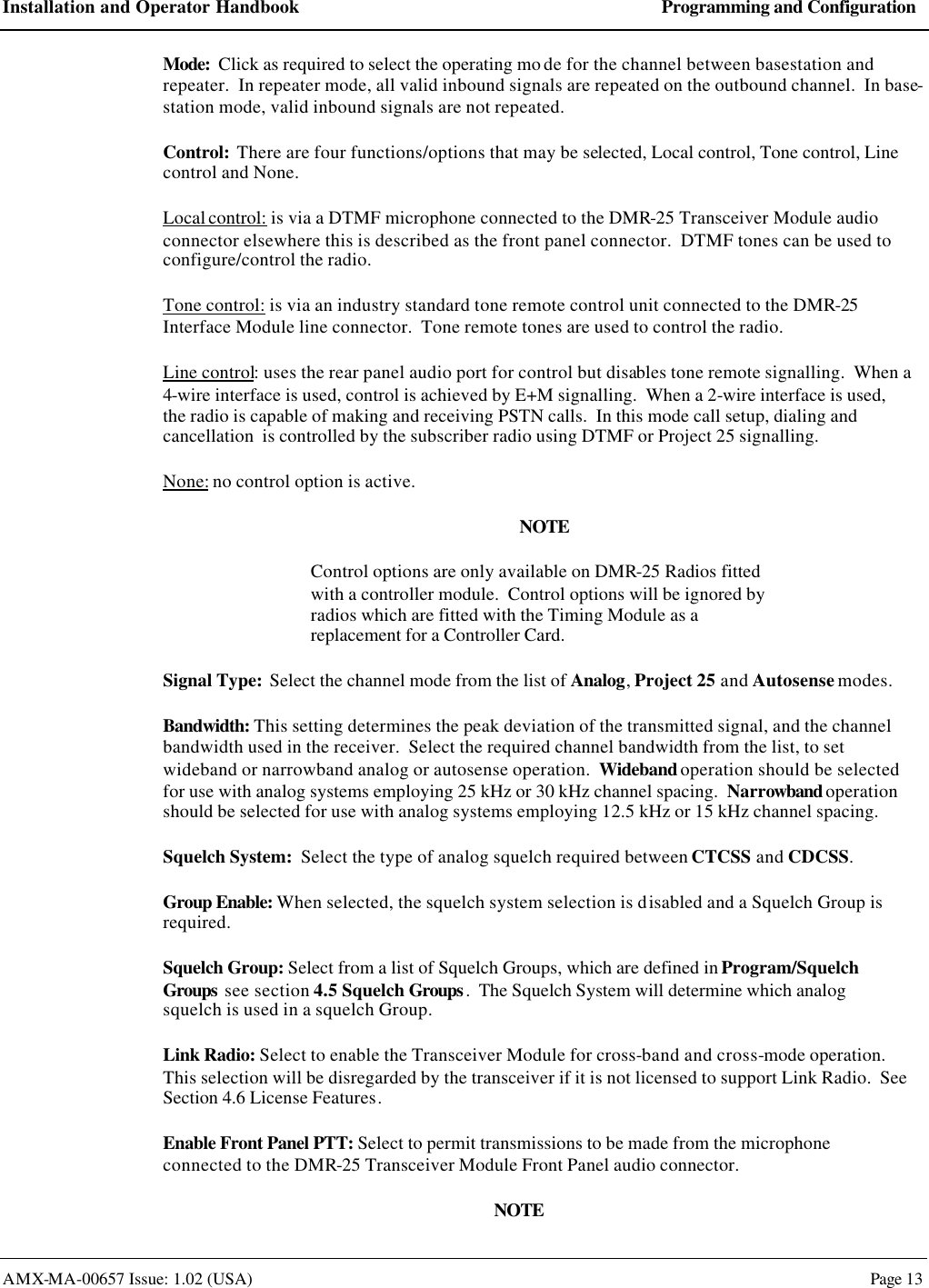 Installation and Operator Handbook Programming and Configuration AMX-MA-00657 Issue: 1.02 (USA)  Page 13 Mode:  Click as required to select the operating mo de for the channel between basestation and repeater.  In repeater mode, all valid inbound signals are repeated on the outbound channel.  In base-station mode, valid inbound signals are not repeated. Control:  There are four functions/options that may be selected, Local control, Tone control, Line control and None. Local control: is via a DTMF microphone connected to the DMR-25 Transceiver Module audio connector elsewhere this is described as the front panel connector.  DTMF tones can be used to configure/control the radio. Tone control: is via an industry standard tone remote control unit connected to the DMR-25 Interface Module line connector.  Tone remote tones are used to control the radio. Line control: uses the rear panel audio port for control but disables tone remote signalling.  When a 4-wire interface is used, control is achieved by E+M signalling.  When a 2-wire interface is used, the radio is capable of making and receiving PSTN calls.  In this mode call setup, dialing and cancellation  is controlled by the subscriber radio using DTMF or Project 25 signalling. None: no control option is active. NOTE Control options are only available on DMR-25 Radios fitted with a controller module.  Control options will be ignored by radios which are fitted with the Timing Module as a replacement for a Controller Card. Signal Type:  Select the channel mode from the list of Analog, Project 25 and Autosense modes. Bandwidth: This setting determines the peak deviation of the transmitted signal, and the channel bandwidth used in the receiver.  Select the required channel bandwidth from the list, to set wideband or narrowband analog or autosense operation.  Wideband operation should be selected for use with analog systems employing 25 kHz or 30 kHz channel spacing.  Narrowband operation should be selected for use with analog systems employing 12.5 kHz or 15 kHz channel spacing. Squelch System:  Select the type of analog squelch required between CTCSS and CDCSS. Group Enable: When selected, the squelch system selection is disabled and a Squelch Group is required. Squelch Group: Select from a list of Squelch Groups, which are defined in Program/Squelch Groups see section 4.5 Squelch Groups.  The Squelch System will determine which analog squelch is used in a squelch Group. Link Radio: Select to enable the Transceiver Module for cross-band and cross-mode operation.  This selection will be disregarded by the transceiver if it is not licensed to support Link Radio.  See Section 4.6 License Features. Enable Front Panel PTT: Select to permit transmissions to be made from the microphone connected to the DMR-25 Transceiver Module Front Panel audio connector. NOTE 