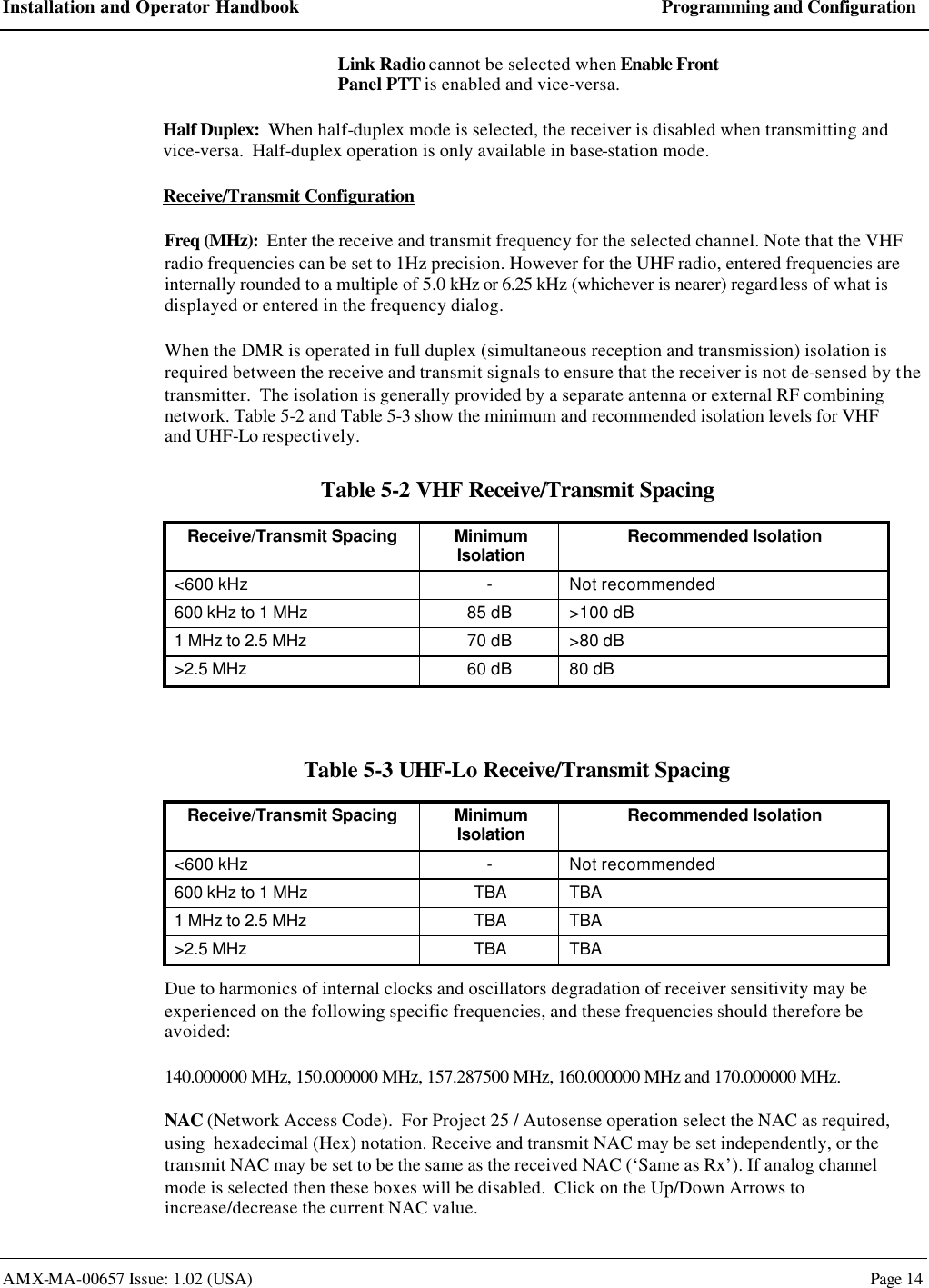 Installation and Operator Handbook Programming and Configuration AMX-MA-00657 Issue: 1.02 (USA)  Page 14 Link Radio cannot be selected when Enable Front Panel PTT is enabled and vice-versa. Half Duplex:  When half-duplex mode is selected, the receiver is disabled when transmitting and vice-versa.  Half-duplex operation is only available in base-station mode. Receive/Transmit Configuration Freq (MHz):  Enter the receive and transmit frequency for the selected channel. Note that the VHF radio frequencies can be set to 1Hz precision. However for the UHF radio, entered frequencies are internally rounded to a multiple of 5.0 kHz or 6.25 kHz (whichever is nearer) regardless of what is displayed or entered in the frequency dialog. When the DMR is operated in full duplex (simultaneous reception and transmission) isolation is required between the receive and transmit signals to ensure that the receiver is not de-sensed by the transmitter.  The isolation is generally provided by a separate antenna or external RF combining network. Table 5-2 and Table 5-3 show the minimum and recommended isolation levels for VHF and UHF-Lo respectively. Table 5-2 VHF Receive/Transmit Spacing Receive/Transmit Spacing Minimum Isolation Recommended Isolation <600 kHz - Not recommended 600 kHz to 1 MHz 85 dB >100 dB 1 MHz to 2.5 MHz 70 dB >80 dB >2.5 MHz 60 dB 80 dB  Table 5-3 UHF-Lo Receive/Transmit Spacing Receive/Transmit Spacing Minimum Isolation Recommended Isolation <600 kHz - Not recommended 600 kHz to 1 MHz TBA TBA 1 MHz to 2.5 MHz TBA TBA >2.5 MHz TBA TBA Due to harmonics of internal clocks and oscillators degradation of receiver sensitivity may be experienced on the following specific frequencies, and these frequencies should therefore be avoided: 140.000000 MHz, 150.000000 MHz, 157.287500 MHz, 160.000000 MHz and 170.000000 MHz. NAC (Network Access Code).  For Project 25 / Autosense operation select the NAC as required, using  hexadecimal (Hex) notation. Receive and transmit NAC may be set independently, or the transmit NAC may be set to be the same as the received NAC (&lsquo;Same as Rx&rsquo;). If analog channel mode is selected then these boxes will be disabled.  Click on the Up/Down Arrows to increase/decrease the current NAC value. 