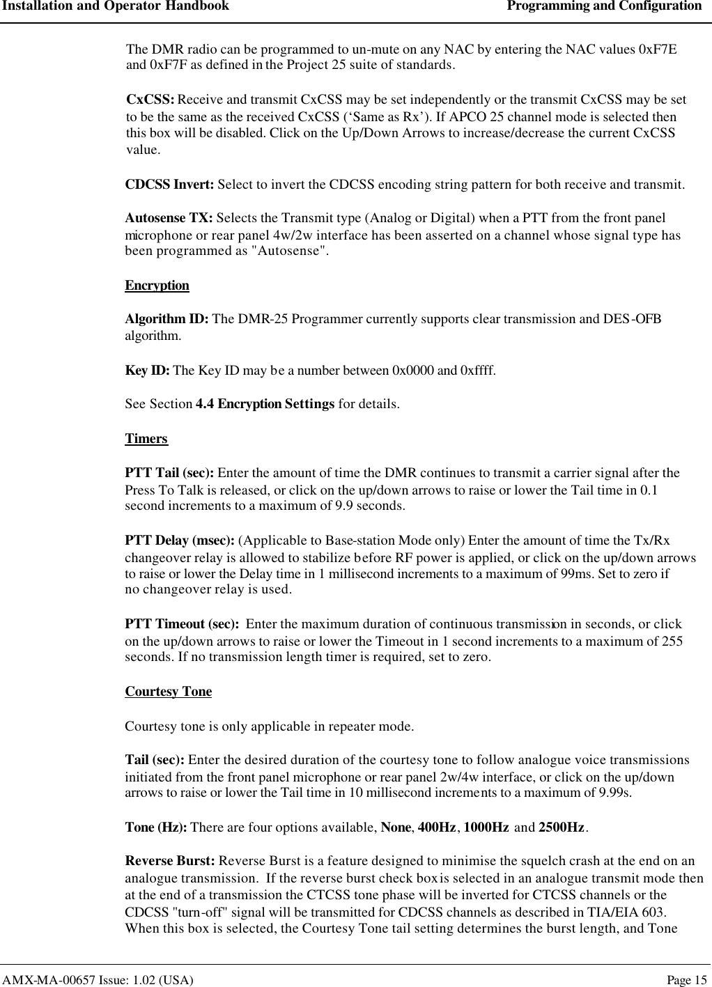 Installation and Operator Handbook Programming and Configuration AMX-MA-00657 Issue: 1.02 (USA)  Page 15 The DMR radio can be programmed to un-mute on any NAC by entering the NAC values 0xF7E and 0xF7F as defined in the Project 25 suite of standards. CxCSS: Receive and transmit CxCSS may be set independently or the transmit CxCSS may be set to be the same as the received CxCSS (&lsquo;Same as Rx&rsquo;). If APCO 25 channel mode is selected then this box will be disabled. Click on the Up/Down Arrows to increase/decrease the current CxCSS value. CDCSS Invert: Select to invert the CDCSS encoding string pattern for both receive and transmit. Autosense TX: Selects the Transmit type (Analog or Digital) when a PTT from the front panel microphone or rear panel 4w/2w interface has been asserted on a channel whose signal type has been programmed as "Autosense". Encryption Algorithm ID: The DMR-25 Programmer currently supports clear transmission and DES-OFB algorithm. Key ID: The Key ID may be a number between 0x0000 and 0xffff. See Section 4.4 Encryption Settings for details. Timers PTT Tail (sec): Enter the amount of time the DMR continues to transmit a carrier signal after the Press To Talk is released, or click on the up/down arrows to raise or lower the Tail time in 0.1 second increments to a maximum of 9.9 seconds. PTT Delay (msec): (Applicable to Base-station Mode only) Enter the amount of time the Tx/Rx changeover relay is allowed to stabilize before RF power is applied, or click on the up/down arrows to raise or lower the Delay time in 1 millisecond increments to a maximum of 99ms. Set to zero if no changeover relay is used. PTT Timeout (sec):  Enter the maximum duration of continuous transmission in seconds, or click on the up/down arrows to raise or lower the Timeout in 1 second increments to a maximum of 255 seconds. If no transmission length timer is required, set to zero. Courtesy Tone  Courtesy tone is only applicable in repeater mode. Tail (sec): Enter the desired duration of the courtesy tone to follow analogue voice transmissions initiated from the front panel microphone or rear panel 2w/4w interface, or click on the up/down arrows to raise or lower the Tail time in 10 millisecond increments to a maximum of 9.99s. Tone (Hz): There are four options available, None, 400Hz, 1000Hz and 2500Hz. Reverse Burst: Reverse Burst is a feature designed to minimise the squelch crash at the end on an analogue transmission.  If the reverse burst check box is selected in an analogue transmit mode then at the end of a transmission the CTCSS tone phase will be inverted for CTCSS channels or the CDCSS "turn-off" signal will be transmitted for CDCSS channels as described in TIA/EIA 603. When this box is selected, the Courtesy Tone tail setting determines the burst length, and Tone 