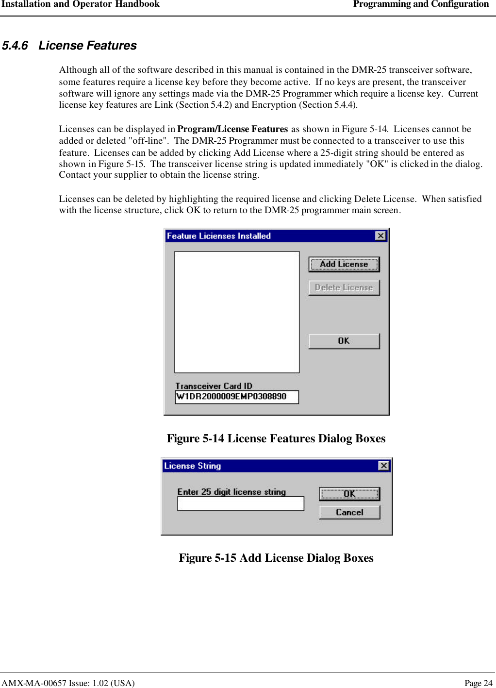 Installation and Operator Handbook Programming and Configuration AMX-MA-00657 Issue: 1.02 (USA)  Page 24 5.4.6 License Features Although all of the software described in this manual is contained in the DMR-25 transceiver software, some features require a license key before they become active.  If no keys are present, the transceiver software will ignore any settings made via the DMR-25 Programmer which require a license key.  Current license key features are Link (Section 5.4.2) and Encryption (Section 5.4.4). Licenses can be displayed in Program/License Features as shown in Figure 5-14.  Licenses cannot be added or deleted "off-line".  The DMR-25 Programmer must be connected to a transceiver to use this feature.  Licenses can be added by clicking Add License where a 25-digit string should be entered as shown in Figure 5-15.  The transceiver license string is updated immediately "OK" is clicked in the dialog.  Contact your supplier to obtain the license string. Licenses can be deleted by highlighting the required license and clicking Delete License.  When satisfied with the license structure, click OK to return to the DMR-25 programmer main screen.  Figure 5-14 License Features Dialog Boxes  Figure 5-15 Add License Dialog Boxes  