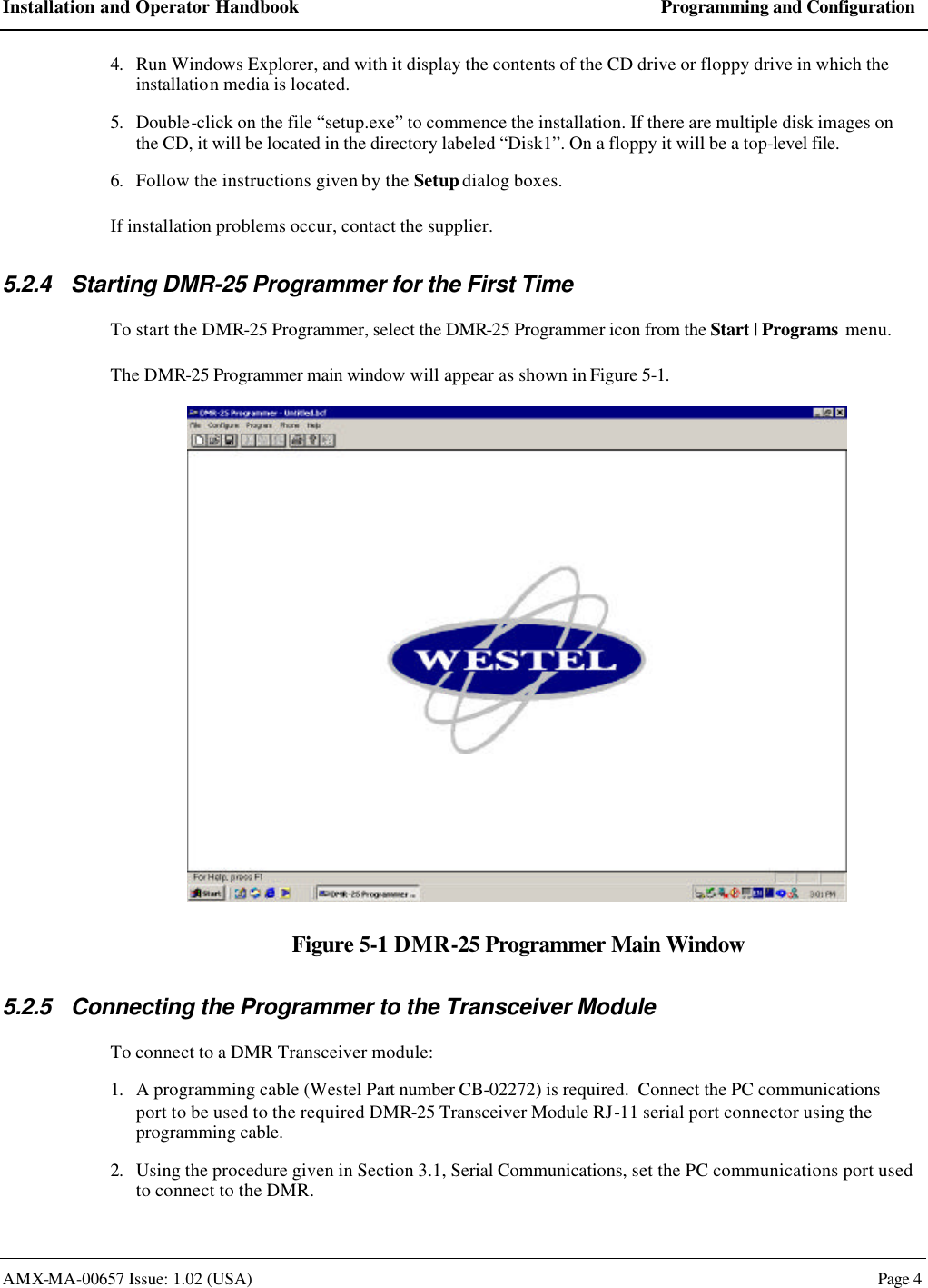 Installation and Operator Handbook Programming and Configuration AMX-MA-00657 Issue: 1.02 (USA)  Page 4 4. Run Windows Explorer, and with it display the contents of the CD drive or floppy drive in which the installation media is located. 5. Double-click on the file &ldquo;setup.exe&rdquo; to commence the installation. If there are multiple disk images on the CD, it will be located in the directory labeled &ldquo;Disk1&rdquo;. On a floppy it will be a top-level file. 6. Follow the instructions given by the Setup dialog boxes. If installation problems occur, contact the supplier. 5.2.4 Starting DMR-25 Programmer for the First Time To start the DMR-25 Programmer, select the DMR-25 Programmer icon from the Start | Programs menu. The DMR-25 Programmer main window will appear as shown in Figure 5-1.  Figure 5-1 DMR-25 Programmer Main Window 5.2.5 Connecting the Programmer to the Transceiver Module To connect to a DMR Transceiver module: 1. A programming cable (Westel Part number CB-02272) is required.  Connect the PC communications port to be used to the required DMR-25 Transceiver Module RJ-11 serial port connector using the programming cable. 2. Using the procedure given in Section 3.1, Serial Communications, set the PC communications port used to connect to the DMR. 