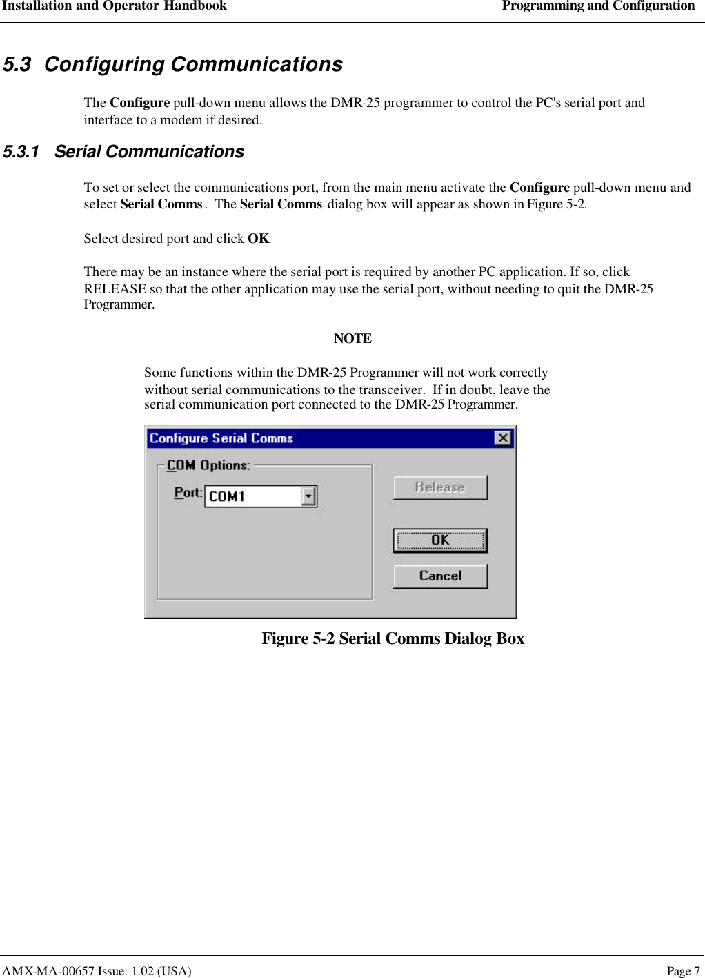 Installation and Operator Handbook Programming and Configuration AMX-MA-00657 Issue: 1.02 (USA)  Page 7 5.3 Configuring Communications The Configure pull-down menu allows the DMR-25 programmer to control the PC's serial port and interface to a modem if desired. 5.3.1 Serial Communications To set or select the communications port, from the main menu activate the Configure pull-down menu and select Serial Comms.  The Serial Comms dialog box will appear as shown in Figure 5-2. Select desired port and click OK. There may be an instance where the serial port is required by another PC application. If so, click RELEASE so that the other application may use the serial port, without needing to quit the DMR-25 Programmer. NOTE Some functions within the DMR-25 Programmer will not work correctly without serial communications to the transceiver.  If in doubt, leave the serial communication port connected to the DMR-25 Programmer.  Figure 5-2 Serial Comms Dialog Box 