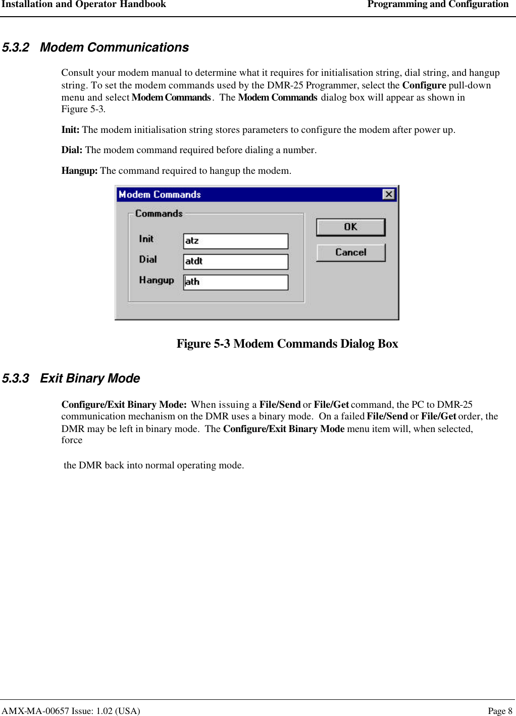 Installation and Operator Handbook Programming and Configuration AMX-MA-00657 Issue: 1.02 (USA)  Page 8 5.3.2 Modem Communications Consult your modem manual to determine what it requires for initialisation string, dial string, and hangup string. To set the modem commands used by the DMR-25 Programmer, select the Configure pull-down menu and select Modem Commands.  The Modem Commands dialog box will appear as shown in Figure 5-3. Init: The modem initialisation string stores parameters to configure the modem after power up. Dial: The modem command required before dialing a number. Hangup: The command required to hangup the modem.  Figure 5-3 Modem Commands Dialog Box 5.3.3 Exit Binary Mode Configure/Exit Binary Mode:  When issuing a File/Send or File/Get command, the PC to DMR-25 communication mechanism on the DMR uses a binary mode.  On a failed File/Send or File/Get order, the DMR may be left in binary mode.  The Configure/Exit Binary Mode menu item will, when selected, force  the DMR back into normal operating mode.  