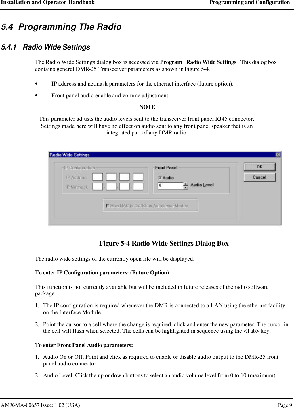 Installation and Operator Handbook Programming and Configuration AMX-MA-00657 Issue: 1.02 (USA)  Page 9 5.4 Programming The Radio 5.4.1 Radio Wide Settings The Radio Wide Settings dialog box is accessed via Program | Radio Wide Settings.  This dialog box contains general DMR-25 Transceiver parameters as shown in Figure 5-4. &bull; IP address and netmask parameters for the ethernet interface (future option). &bull; Front panel audio enable and volume adjustment. NOTE This parameter adjusts the audio levels sent to the transceiver front panel RJ45 connector.  Settings made here will have no effect on audio sent to any front panel speaker that is an integrated part of any DMR radio.   Figure 5-4 Radio Wide Settings Dialog Box The radio wide settings of the currently open file will be displayed. To enter IP Configuration parameters: (Future Option) This function is not currently available but will be included in future releases of the radio software package. 1. The IP configuration is required whenever the DMR is connected to a LAN using the ethernet facility on the Interface Module. 2. Point the cursor to a cell where the change is required, click and enter the new parameter. The cursor in the cell will flash when selected. The cells can be highlighted in sequence using the <Tab> key. To enter Front Panel Audio parameters: 1. Audio On or Off. Point and click as required to enable or disable audio output to the DMR-25 front panel audio connector. 2. Audio Level. Click the up or down buttons to select an audio volume level from 0 to 10.(maximum) 