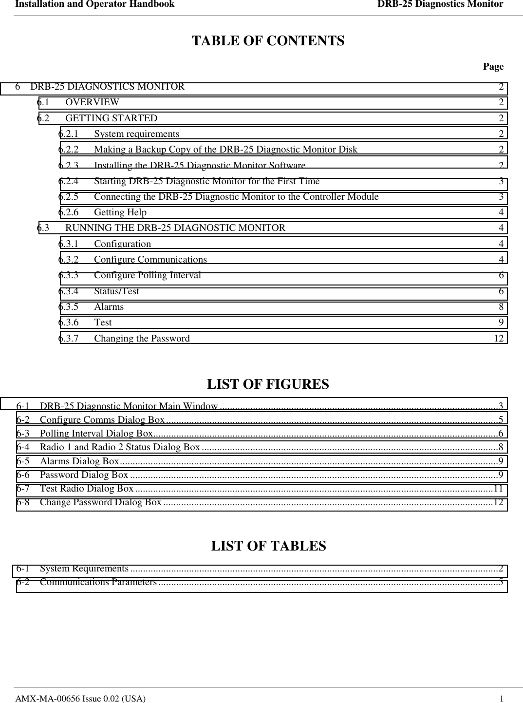 Installation and Operator Handbook    DRB-25 Diagnostics Monitor AMX-MA-00656 Issue 0.02 (USA)  1 TABLE OF CONTENTS  Page 6    DRB-25 DIAGNOSTICS MONITOR  2 6.1 OVERVIEW  2 6.2 GETTING STARTED  2 6.2.1 System requirements  2 6.2.2  Making a Backup Copy of the DRB-25 Diagnostic Monitor Disk  2 6.2.3  Installing the DRB-25 Diagnostic Monitor Software  2 6.2.4  Starting DRB-25 Diagnostic Monitor for the First Time  3 6.2.5  Connecting the DRB-25 Diagnostic Monitor to the Controller Module  3 6.2.6 Getting Help  4 6.3  RUNNING THE DRB-25 DIAGNOSTIC MONITOR  4 6.3.1 Configuration  4 6.3.2 Configure Communications  4 6.3.3  Configure Polling Interval  6 6.3.4 Status/Test  6 6.3.5 Alarms  8 6.3.6 Test  9 6.3.7  Changing the Password  12  LIST OF FIGURES 6-1    DRB-25 Diagnostic Monitor Main Window .............................................................................................................3 6-2    Configure Comms Dialog Box..................................................................................................................................5 6-3    Polling Interval Dialog Box.......................................................................................................................................6 6-4    Radio 1 and Radio 2 Status Dialog Box....................................................................................................................8 6-5    Alarms Dialog Box....................................................................................................................................................9 6-6    Password Dialog Box................................................................................................................................................9 6-7    Test Radio Dialog Box............................................................................................................................................11 6-8    Change Password Dialog Box.................................................................................................................................12  LIST OF TABLES 6-1    System Requirements................................................................................................................................................2 6-2    Communications Parameters.....................................................................................................................................5  