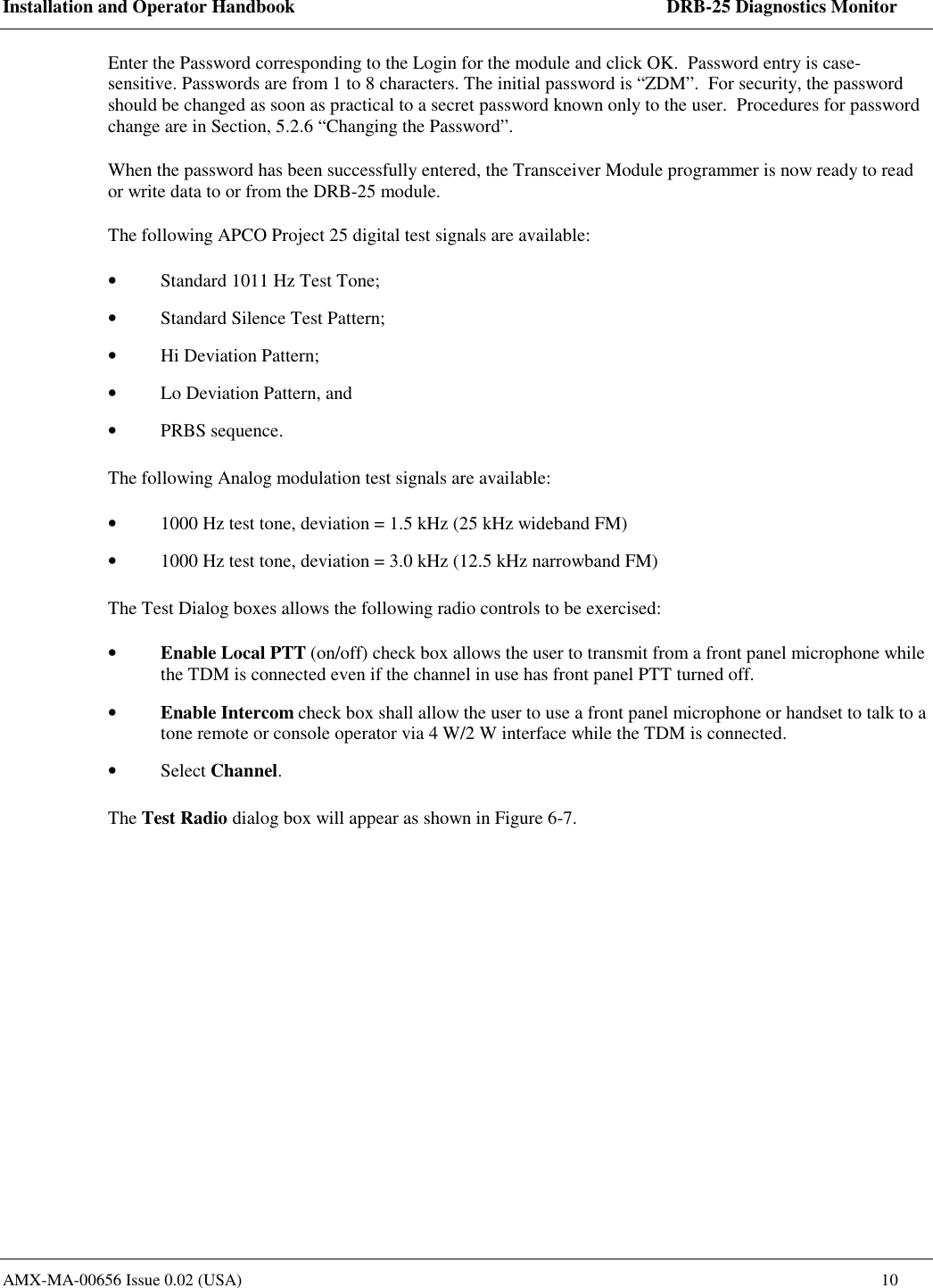 Installation and Operator Handbook    DRB-25 Diagnostics Monitor AMX-MA-00656 Issue 0.02 (USA)  10 Enter the Password corresponding to the Login for the module and click OK.  Password entry is case-sensitive. Passwords are from 1 to 8 characters. The initial password is &ldquo;ZDM&rdquo;.  For security, the password should be changed as soon as practical to a secret password known only to the user.  Procedures for password change are in Section, 5.2.6 &ldquo;Changing the Password&rdquo;. When the password has been successfully entered, the Transceiver Module programmer is now ready to read or write data to or from the DRB-25 module. The following APCO Project 25 digital test signals are available: &bull;  Standard 1011 Hz Test Tone; &bull;  Standard Silence Test Pattern; &bull;  Hi Deviation Pattern; &bull;  Lo Deviation Pattern, and &bull;  PRBS sequence. The following Analog modulation test signals are available: &bull;  1000 Hz test tone, deviation = 1.5 kHz (25 kHz wideband FM) &bull;  1000 Hz test tone, deviation = 3.0 kHz (12.5 kHz narrowband FM) The Test Dialog boxes allows the following radio controls to be exercised: &bull;  Enable Local PTT (on/off) check box allows the user to transmit from a front panel microphone while the TDM is connected even if the channel in use has front panel PTT turned off. &bull;  Enable Intercom check box shall allow the user to use a front panel microphone or handset to talk to a tone remote or console operator via 4 W/2 W interface while the TDM is connected. &bull;  Select Channel. The Test Radio dialog box will appear as shown in Figure 6-7. 