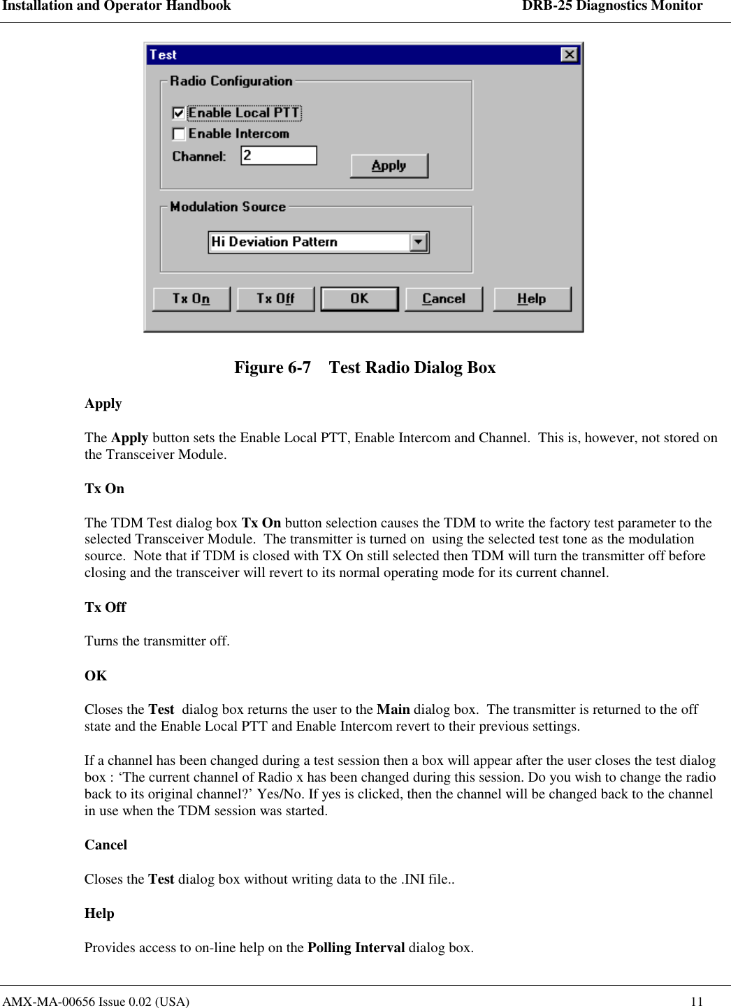 Installation and Operator Handbook    DRB-25 Diagnostics Monitor AMX-MA-00656 Issue 0.02 (USA)  11  Figure 6-7    Test Radio Dialog Box Apply The Apply button sets the Enable Local PTT, Enable Intercom and Channel.  This is, however, not stored on the Transceiver Module.   Tx On The TDM Test dialog box Tx On button selection causes the TDM to write the factory test parameter to the selected Transceiver Module.  The transmitter is turned on  using the selected test tone as the modulation source.  Note that if TDM is closed with TX On still selected then TDM will turn the transmitter off before closing and the transceiver will revert to its normal operating mode for its current channel.    Tx Off Turns the transmitter off.   OK Closes the Test  dialog box returns the user to the Main dialog box.  The transmitter is returned to the off state and the Enable Local PTT and Enable Intercom revert to their previous settings.   If a channel has been changed during a test session then a box will appear after the user closes the test dialog box : &lsquo;The current channel of Radio x has been changed during this session. Do you wish to change the radio back to its original channel?&rsquo; Yes/No. If yes is clicked, then the channel will be changed back to the channel in use when the TDM session was started. Cancel Closes the Test dialog box without writing data to the .INI file.. Help Provides access to on-line help on the Polling Interval dialog box. 
