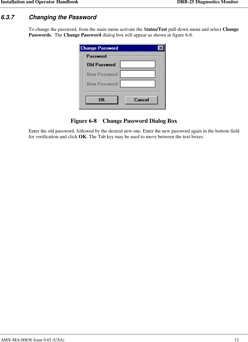 Installation and Operator Handbook    DRB-25 Diagnostics Monitor AMX-MA-00656 Issue 0.02 (USA)  12 6.3.7  Changing the Password To change the password, from the main menu activate the Status/Test pull-down menu and select Change Passwords.  The Change Password dialog box will appear as shown in figure 6-8.  Figure 6-8    Change Password Dialog Box Enter the old password, followed by the desired new one. Enter the new password again in the bottom field for verification and click OK. The Tab key may be used to move between the text boxes.  