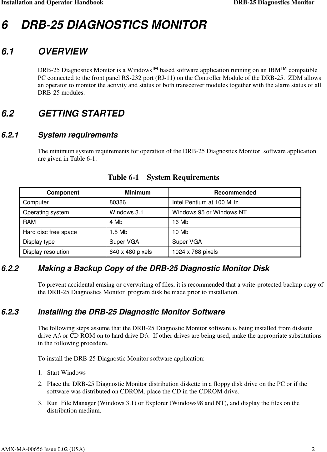 Installation and Operator Handbook    DRB-25 Diagnostics Monitor AMX-MA-00656 Issue 0.02 (USA)  2 6    DRB-25 DIAGNOSTICS MONITOR 6.1 OVERVIEW DRB-25 Diagnostics Monitor is a Windows based software application running on an IBM compatible PC connected to the front panel RS-232 port (RJ-11) on the Controller Module of the DRB-25.  ZDM allows an operator to monitor the activity and status of both transceiver modules together with the alarm status of all DRB-25 modules.   6.2 GETTING STARTED 6.2.1 System requirements The minimum system requirements for operation of the DRB-25 Diagnostics Monitor  software application are given in Table 6-1. Table 6-1    System Requirements Component Minimum  Recommended Computer  80386  Intel Pentium at 100 MHz Operating system  Windows 3.1  Windows 95 or Windows NT RAM  4 Mb  16 Mb Hard disc free space  1.5 Mb  10 Mb Display type  Super VGA  Super VGA Display resolution  640 x 480 pixels  1024 x 768 pixels 6.2.2  Making a Backup Copy of the DRB-25 Diagnostic Monitor Disk To prevent accidental erasing or overwriting of files, it is recommended that a write-protected backup copy of the DRB-25 Diagnostics Monitor  program disk be made prior to installation. 6.2.3  Installing the DRB-25 Diagnostic Monitor Software The following steps assume that the DRB-25 Diagnostic Monitor software is being installed from diskette drive A:\ or CD ROM on to hard drive D:\.  If other drives are being used, make the appropriate substitutions in the following procedure. To install the DRB-25 Diagnostic Monitor software application: 1. Start Windows 2.  Place the DRB-25 Diagnostic Monitor distribution diskette in a floppy disk drive on the PC or if the software was distributed on CDROM, place the CD in the CDROM drive.  3.  Run  File Manager (Windows 3.1) or Explorer (Windows98 and NT), and display the files on the distribution medium.  