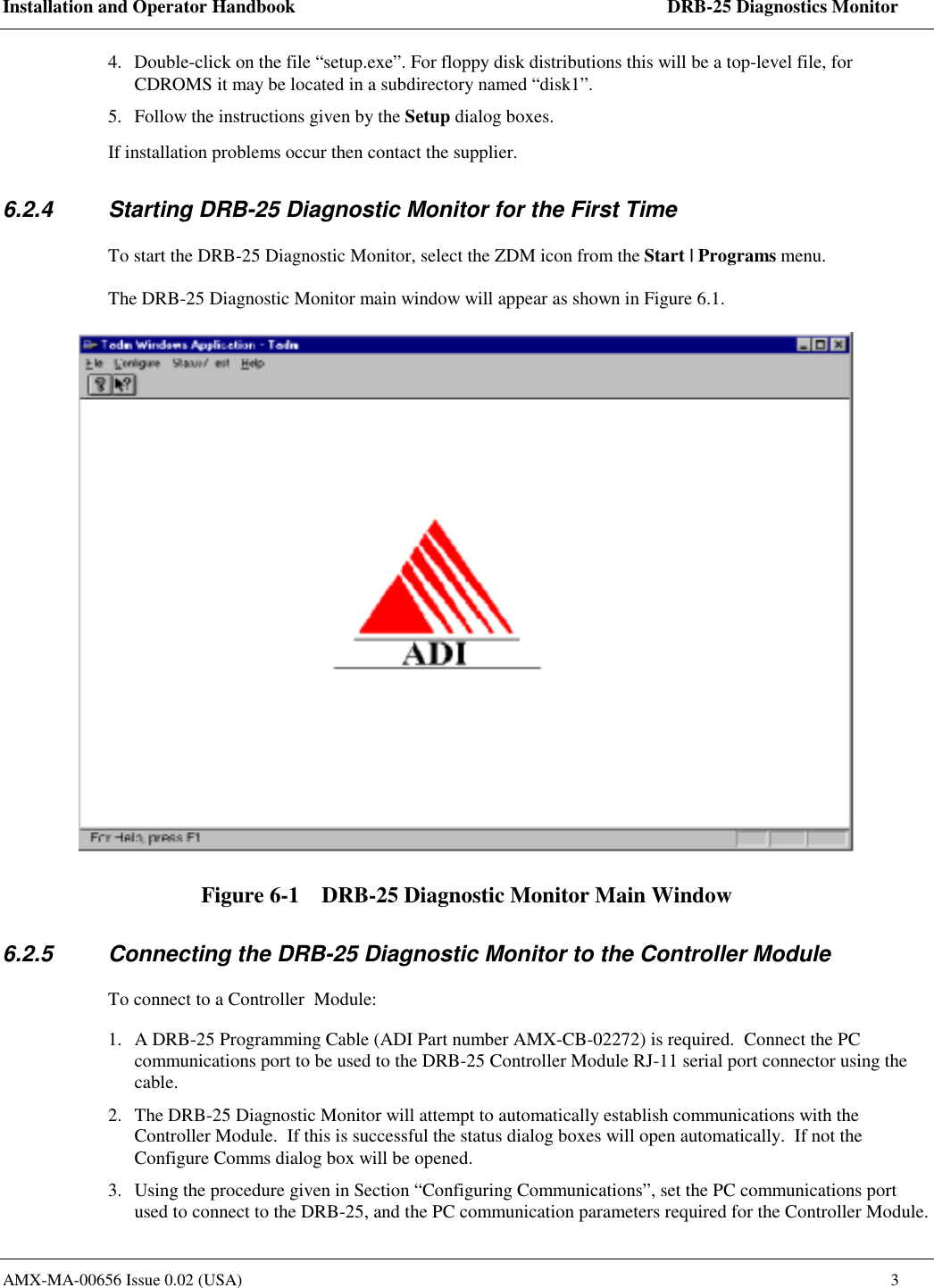 Installation and Operator Handbook    DRB-25 Diagnostics Monitor AMX-MA-00656 Issue 0.02 (USA)  3 4.  Double-click on the file &ldquo;setup.exe&rdquo;. For floppy disk distributions this will be a top-level file, for CDROMS it may be located in a subdirectory named &ldquo;disk1&rdquo;. 5.  Follow the instructions given by the Setup dialog boxes.  If installation problems occur then contact the supplier. 6.2.4  Starting DRB-25 Diagnostic Monitor for the First Time To start the DRB-25 Diagnostic Monitor, select the ZDM icon from the Start | Programs menu.  The DRB-25 Diagnostic Monitor main window will appear as shown in Figure 6.1.  Figure 6-1    DRB-25 Diagnostic Monitor Main Window 6.2.5  Connecting the DRB-25 Diagnostic Monitor to the Controller Module To connect to a Controller  Module: 1.  A DRB-25 Programming Cable (ADI Part number AMX-CB-02272) is required.  Connect the PC communications port to be used to the DRB-25 Controller Module RJ-11 serial port connector using the cable. 2.  The DRB-25 Diagnostic Monitor will attempt to automatically establish communications with the Controller Module.  If this is successful the status dialog boxes will open automatically.  If not the Configure Comms dialog box will be opened.   3.  Using the procedure given in Section &ldquo;Configuring Communications&rdquo;, set the PC communications port used to connect to the DRB-25, and the PC communication parameters required for the Controller Module. 