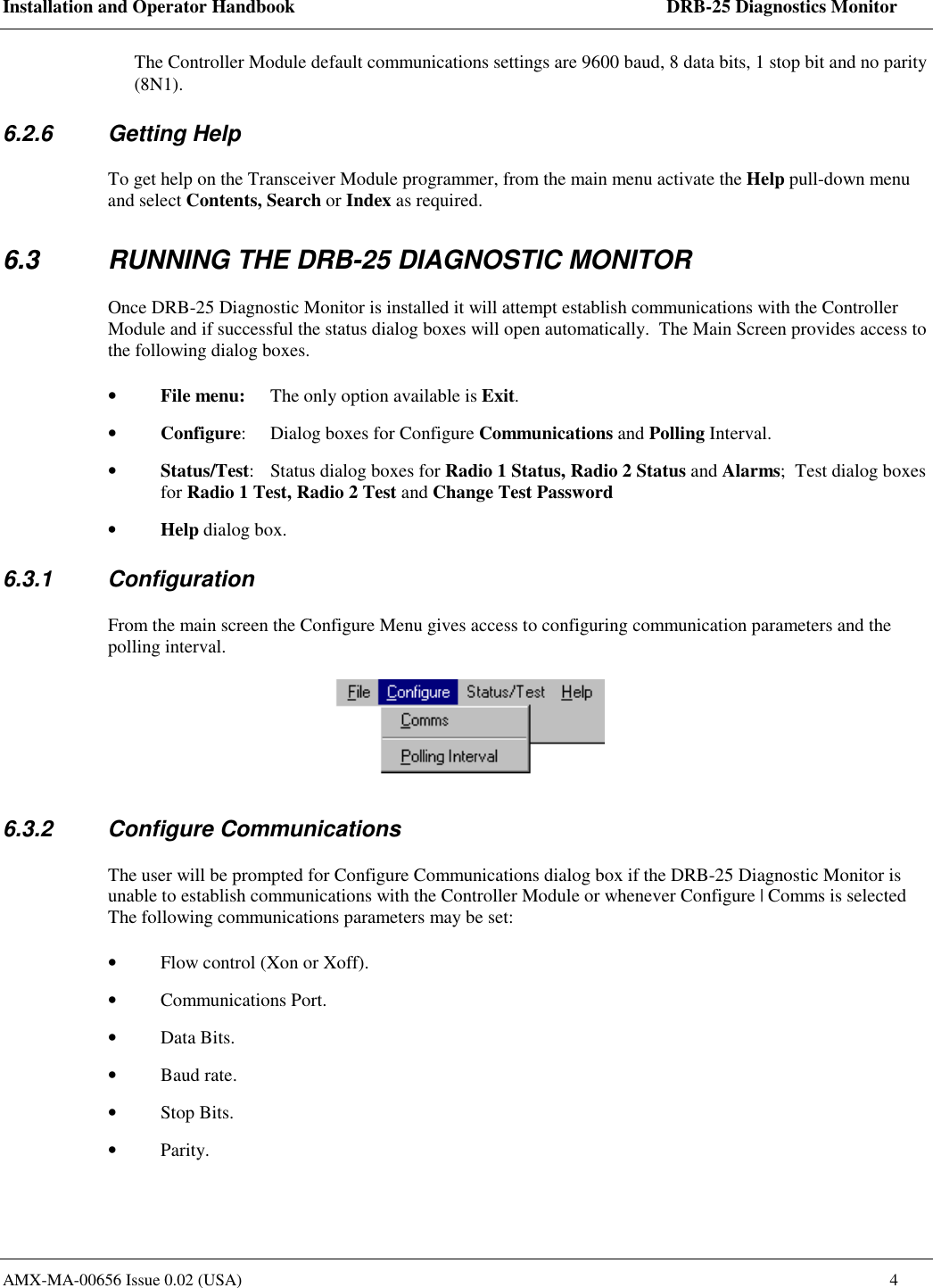Installation and Operator Handbook    DRB-25 Diagnostics Monitor AMX-MA-00656 Issue 0.02 (USA)  4 The Controller Module default communications settings are 9600 baud, 8 data bits, 1 stop bit and no parity (8N1). 6.2.6 Getting Help To get help on the Transceiver Module programmer, from the main menu activate the Help pull-down menu and select Contents, Search or Index as required. 6.3  RUNNING THE DRB-25 DIAGNOSTIC MONITOR Once DRB-25 Diagnostic Monitor is installed it will attempt establish communications with the Controller Module and if successful the status dialog boxes will open automatically.  The Main Screen provides access to the following dialog boxes. &bull;  File menu:  The only option available is Exit.  &bull;  Configure:  Dialog boxes for Configure Communications and Polling Interval. &bull;  Status/Test:  Status dialog boxes for Radio 1 Status, Radio 2 Status and Alarms;  Test dialog boxes for Radio 1 Test, Radio 2 Test and Change Test Password &bull;  Help dialog box. 6.3.1 Configuration From the main screen the Configure Menu gives access to configuring communication parameters and the polling interval.  6.3.2 Configure Communications The user will be prompted for Configure Communications dialog box if the DRB-25 Diagnostic Monitor is unable to establish communications with the Controller Module or whenever Configure | Comms is selected The following communications parameters may be set: &bull;  Flow control (Xon or Xoff). &bull;  Communications Port. &bull;  Data Bits. &bull;  Baud rate. &bull;  Stop Bits. &bull;  Parity. 