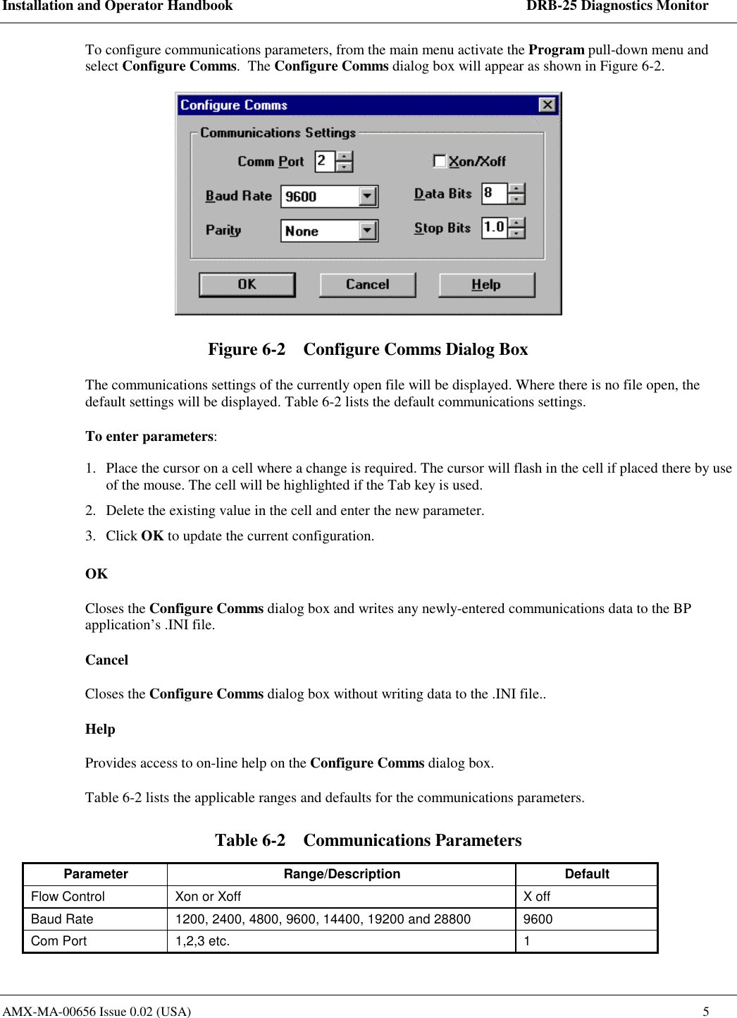 Installation and Operator Handbook    DRB-25 Diagnostics Monitor AMX-MA-00656 Issue 0.02 (USA)  5 To configure communications parameters, from the main menu activate the Program pull-down menu and select Configure Comms.  The Configure Comms dialog box will appear as shown in Figure 6-2.  Figure 6-2    Configure Comms Dialog Box The communications settings of the currently open file will be displayed. Where there is no file open, the default settings will be displayed. Table 6-2 lists the default communications settings. To enter parameters: 1.  Place the cursor on a cell where a change is required. The cursor will flash in the cell if placed there by use of the mouse. The cell will be highlighted if the Tab key is used. 2.  Delete the existing value in the cell and enter the new parameter. 3. Click OK to update the current configuration.  OK Closes the Configure Comms dialog box and writes any newly-entered communications data to the BP application&rsquo;s .INI file.  Cancel Closes the Configure Comms dialog box without writing data to the .INI file.. Help Provides access to on-line help on the Configure Comms dialog box. Table 6-2 lists the applicable ranges and defaults for the communications parameters. Table 6-2    Communications Parameters Parameter Range/Description  Default Flow Control  Xon or Xoff  X off Baud Rate  1200, 2400, 4800, 9600, 14400, 19200 and 28800  9600 Com Port  1,2,3 etc.  1 